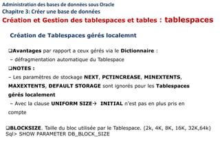 Avantages par rapport a ceux gérés via le Dictionnaire :
– défragmentation automatique du Tablespace
NOTES :
– Les paramètres de stockage NEXT, PCTINCREASE, MINEXTENTS,
MAXEXTENTS, DEFAULT STORAGE sont ignorés pour les Tablespaces
gérés localement
– Avec la clause UNIFORM SIZE INITIAL n’est pas en plus pris en
compte
Administration des bases de données sous Oracle
Chapitre 3: Créer une base de données
Création et Gestion des tablespaces et tables : tablespaces
Création de Tablespaces gérés localemnt
BLOCKSIZE. Taille du bloc utilisée par le Tablespace. (2k, 4K, 8K, 16K, 32K,64k)
Sql> SHOW PARAMETER DB_BLOCK_SIZE
 