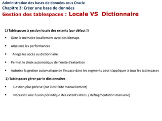 1) Tablespaces à gestion locale des extents (par défaut !)
 Gère la mémoire locallement avec des bitmaps
 Améliore les performances
 Allège les accès au dictionnaire
 Permet le choix automatique de l’unité d’extention
 Autorise la gestion automatique de l’espace dans les segments peut s’appliquer à tous les tablespaces
2) Tablespaces gérer par le dictionnaires
 Gestion plus précise (car il est faite manuellement)
 Nécessite une fusion périodique des extents libres ( défragmentation manuelle)
Administration des bases de données sous Oracle
Chapitre 3: Créer une base de données
Gestion des tablespaces : Locale VS Dictionnaire
 