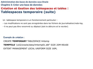 Exemple de création :
CREATE TEMPORARY TABLESPACE lmtemp
TEMPFILE '/u02/oracle/data/lmtemp01.dbf' SIZE 20M REUSE
EXTENT MANAGEMENT LOCAL UNIFORM SIZE 16M;
Un tablespace temporaire à un fonctionnement particulier :
- Les modifications ne sont pas enregistrées dans les fichiers de journalisation/redo-log.
- ll ne peut pas être renommé ou déplacé (doit le détruire et le recréer)
Administration des bases de données sous Oracle
Chapitre 3: Créer une base de données
Création et Gestion des tablespaces et tables :
Tablespaces temporaire (suite)
 