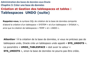 Rappelez-vous, la syntaxe SQL de création de la base de données comporte
d’abord la création d’un tablespace « SYSTEM » et d’un tablespace « SYSAUX »,
ainsi que la création de tablespaces « TEMP » et « UNDO ».
Attention ! À la création de la base de données, si vous ne précisez pas de
tablespace undo, Oracle crée un tablespace undo appelé « SYS_UNDOTS ».
Le paramètre « UNDO_TABLESPACE » doit avoir la valeur «
SYS_UNDOTS », sinon la base de données ne pourra pas être créée.
Administration des bases de données sous Oracle
Chapitre 3: Créer une base de données
Création et Gestion des tablespaces et tables :
Tablespaces UNDO (suite)
 