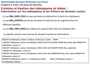 La vue DBA_DATA_FILES va nous permettre de déterminer la taile d'un tablespace,
La vue DBA_EXTENTS permet de connaitre la taille de tous les segments dans les
différents datafiles,
La vue DBA_FREE_SPACE qui indique les espaces libres dans les database files.
Administration des bases de données sous Oracle
Chapitre 3: Créer une base de données
Création et Gestion des tablespaces et tables :
Information sur les tablespaces et les fichiers de données (suite)
SELECT A.tablespace_Name, A.Alloue, B.Occupe, C.Libre FROM
(SELECT tablespace_name, sum(bytes)/1024/1024 AS ALLOUE FROM dba_data_files GROUP BY
tablespace_name) A,
(SELECT tablespace_name, Sum(bytes)/1024/1024 AS OCCUPE FROM dba_segments
GROUP BY tablespace_name) B,
(SELECT tablespace_name, Sum(bytes)/1024/1024 AS LIBREFROM dba_free_space GROUP BY
tablespace_name) C
WHERE B.tablespace_Name = A.tablespace_Name AND C.Tablespace_Name =
B.Tablespace_Name;
La requête suivante vous permet de récupérer toutes ces informations
 