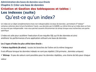 L’index est utile pour accélérer l’exécution d’une requête SQL qui lit des données et ainsi
améliorer les performances d’une application utilisant une base de données
Les 2 types d’index les plus utilisé dans Oracle :
Arbres équilibrés (B-arbre) : toutes les branches de l’arbre ont la même longueur
Il est efficace lorsque les données indexés ne sont pas répétés ( Clé primaire , données uniques)
 Bitmap : Si peu de valeurs sont possibles pour les données répétées, une chaine de bits pour chaque
valeur
Un index est un objet complémentaire (mais non indispensable) à la base de données permettant d'"indexer"
certaines colonnes dans le but d'améliorer l'accès aux données par le SGBDR, au même titre qu'un index dans un livre
ne vous est pas indispensable mais vous permet souvent d'économiser du temps lorsque vous recherchez une partie
spécifique
Qu'est-ce qu'un index?
Administration des bases de données sous Oracle
Chapitre 3: Créer une base de données
Création et Gestion des tablespaces et tables :
Les indexes (suite)
 