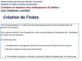 De manière générale, un index est créé automatiquement lors de la création de la clé
primaire d'une table ;
de la même manière, il est d'usage d'un créer un pour chaque clé étrangère afin d'améliorer
la vitesse lors des jointures.
Un index peut être :
 Simplement le stockage des données d'une colonne de table qui sera souvent
sollicitée (surtout au niveau des recherches)
 L'ensemble de plusieurs colonnes qui feront l'objet de requête pour les recherches.
Création de l’index
Administration des bases de données sous Oracle
Chapitre 3: Créer une base de données
Création et Gestion des tablespaces et tables :
Les indexes (suite)
 
