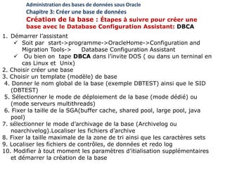 1. Démarrer l’assistant
 Soit par start->programme->OracleHome->Configuration and
Migration Tools-> Database Configuration Assistant
 Ou bien on tape DBCA dans l’invite DOS ( ou dans un terninal en
cas Linux et Unix)
2. Choisir créer une base
3. Choisir un template (modèle) de base
4. Donner le nom global de la base (exemple DBTEST) ainsi que le SID
(DBTEST)
5. Sélectionner le mode de déploiement de la base (mode dédié) ou
(mode serveurs multithreads)
6. Fixer la taille de la SGA(buffer cache, shared pool, large pool, java
pool)
7. sélectionner le mode d’archivage de la base (Archivelog ou
noarchivelog).Localiser les fichiers d’archive
8. Fixer la taille maximale de la zone de tri ainsi que les caractères sets
9. Localiser les fichiers de contrôles, de données et redo log
10. Modifier à tout moment les paramètres d’itialisation supplémentaires
et démarrer la création de la base
Administration des bases de données sous Oracle
Chapitre 3: Créer une base de données
Création de la base : Étapes à suivre pour créer une
base avec le Database Configuration Assistant: DBCA
 