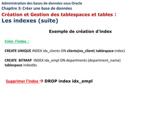 Exemple de création d’index
Créer l’index :
CREATE UNIQUE INDEX idx_clients ON clients(no_client) tablespace index1
CREATE BITMAP INDEX idx_empl ON departments (department_name)
tablespace indextbs
Supprimer l’index  DROP index idx_empl
Administration des bases de données sous Oracle
Chapitre 3: Créer une base de données
Création et Gestion des tablespaces et tables :
Les indexes (suite)
 