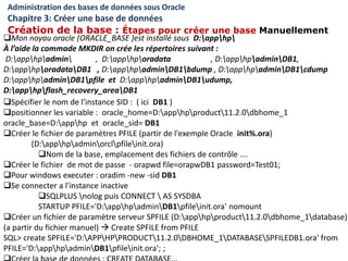Administration des bases de données sous Oracle
Chapitre 3: Créer une base de données
Création de la base : Étapes pour créer une base Manuellement
Spécifier le nom de l'instance SID : ( ici DB1 )
positionner les variable : oracle_home=D:apphpproduct11.2.0dbhome_1
oracle_base=D:apphp et oracle_sid= DB1
Créer le fichier de paramètres PFILE (partir de l'exemple Oracle init%.ora)
(D:apphpadminorclpfileinit.ora)
Nom de la base, emplacement des fichiers de contrôle ….
Créer le fichier de mot de passe - orapwd file=orapwDB1 password=Test01;
Pour windows executer : oradim -new -sid DB1
Se connecter a l'instance inactive
SQLPLUS nolog puis CONNECT  AS SYSDBA
STARTUP PFILE='D:apphpadminDB1pfileinit.ora' nomount
Créer un fichier de paramètre serveur SPFILE (D:apphpproduct11.2.0dbhome_1database)
(a partir du fichier manuel)  Create SPFILE from PFILE
SQL> create SPFILE='D:APPHPPRODUCT11.2.0DBHOME_1DATABASESPFILEDB1.ora' from
PFILE='D:apphpadminDB1pfileinit.ora'; ;
Mon noyau oracle (ORACLE_BASE )est installé sous D:apphp
À l’aide la commade MKDIR on crée les répertoires suivant :
D:apphpadmin , D:apphporadata , D:apphpadminDB1,
D:apphporadataDB1 , D:apphpadminDB1bdump , D:apphpadminDB1cdump
D:apphpadminDB1pfile et D:apphpadminDB1udump,
D:apphpflash_recovery_areaDB1
 