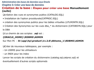 création des vues et synonymes publics (CATALOG.SQL)
• Installation de l'option procédurale(CATPROC.SQL)
• création des synonymes publics pour les tables virtuelles (UTLMONTR.SQL)
• Création des Synonymes sur les vues dba_* du dictionnaire (CATDBSYN.SQL) pour
le DBA
 Le chemin de ces scriptes .sql est :
{ORACLE_HOME}RDBMSADMIN
Sur Mon PC : D:apphpproduct11.2.0dbhome_1RDBMSADMIN
Créer de nouveaux tablespace, par exemple :
- Un USERS pour les utilisateurs
- un INDX pour les index
Lancer les scripts de création du dictionnaire (catalog.sql,catproc.sql) et
éventuellement d'autres scripts optionnels
Administration des bases de données sous Oracle
Chapitre 3: Créer une base de données
Création de la base : Étapes pour créer une base Manuellement
(suite)
 