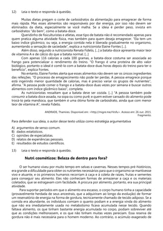 12) Leia o texto e responda à questão.
Muitas dietas pregam o corte de carboidratos da alimentação para emagrecer de forma
mais rápida. Mas esses alimentos são responsáveis por dar energia, por isso não devem ser
eliminados da dieta, especialmente se você malha. Se a ideia é perder peso, invista em
carboidratos “do bem”, como a batata-doce.
Queridinho de fisiculturistas e atletas, esse tipo de batata não é recomendado apenas para
quem pratica alguma atividade física, mas também para quem deseja emagrecer. “Ela tem um
baixo índice glicêmico, ou seja, a energia contida nela é liberada gradualmente no organismo,
aumentando a sensação de saciedade”, explica a nutricionista Elaine Fontes [...].
Além disso, segundo a nutricionista Renata Fidelis, [...] a batata-doce apresenta maior teor
de vitamina A e de cálcio do que a batata normal. [...]
Com apenas 116 calorias a cada 100 gramas, a batata-doce costuma ser associada ao
frango para potencializar o rendimento do treino. “O frango é uma proteína de alto valor
biológico, portanto o ideal é comê-lo com a batata-doce duas horas depois do treino para ter o
benefício”, explica Fontes.
No entanto, Elaine Fontes alerta que esses alimentos não devem ser os únicos ingredientes
das refeições. “O processo de emagrecimento não pode ter perdas. A pessoa emagrece porque
está ingerindo menor quantidade de calorias, mas é preciso variar os grupos de nutrientes”,
afirma. “A pessoa pode comer o frango e a batata-doce duas vezes por semana e buscar outros
alimentos com índice glicêmico baixo”, completa.
As nutricionistas ressaltam que a batata deve ser cozida. [...] “A pessoa também pode
consumir a batata doce assada, na sopa ou como purê; e quem estiver cansado do alimento pode
trocá-lo pela mandioca, que também é uma ótima fonte de carboidrato, ainda que com menor
teor de vitamina A”, revela Fidelis.
ANDRADE, Thamires. Disponível em: <http://migre.me/rVofu>. Acesso em: 26 out. 2015.
Fragmento.
Para defender sua ideia, o autor desse texto utiliza como estratégia argumentativa
A) argumentos de senso comum.
B) dados estatísticos.
C) opiniões de especialistas.
D) relatos de experiências pessoais.
E) resultados de estudos científicos.
13) Leia o texto e responda à questão.
Nutri cosméticos: Beleza de dentro para fora?
O ser humano viveu por muito tempo em selvas e cavernas. Nesses tempos pré-históricos,
era grande a dificuldade para obter os nutrientes necessários para que o organismo se mantivesse
vivo e atuante, e os primeiros humanos recorriam à caça e à coleta de raízes, frutas e sementes
para conseguir seu alimento. Eles não conheciam formas de armazenar a caça e os materiais
coletados, que se estragavam com facilidade. A procura por alimento, portanto, era sua principal
atividade.
Para suportar períodos em que o alimento era escasso, o corpo humano tinha a capacidade
(provavelmente herdada de seus ancestrais, que a adquiriram ao longo da evolução) de formar
um reservatório de energia na forma de gordura, tecnicamente chamado de tecido adiposo. Se a
comida era abundante, os indivíduos comiam o quanto podiam e a energia vinda do alimento
que não era imediatamente usada no metabolismo ficava acumulada nesse tecido. Quando
faltava alimento, os que tinham bastante energia acumulada no corpo, podiam sobreviver até
que as condições melhorassem, e os que não tinham muitas vezes pereciam. Essa reserva de
gordura não é mais necessária para o homem moderno. Ao contrário, o acúmulo exagerado de
 