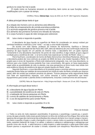 gordura no corpo faz mal à saúde.
O modo como os humanos encaram os alimentos, bem como as suas funções, sofreu
modificações com o passar do tempo.
CHORILLI, Marlus. Ciência hoje. março de 2010, vol. 45, Nº. 268. Fragmento. Adaptado.
A ideia principal desse texto é que
A) a relação dos homens com os alimentos está diferente.
B) a falta de armazenamento de comida acarretava problemas.
C) o acúmulo exagerado de gordura provoca mal à saúde.
D) o alimento dos primeiros humanos era retirado da natureza.
E) o corpo humano é capaz de reter energia para sobreviver.
14) Leia o texto e responda à questão.
A descoberta de água líquida na superfície de Marte foi considerada um avanço notável por
cientistas brasileiros e estímulo a uma “visita” – ou seja, a uma missão tripulada.
De acordo com João Steiner, professor do Instituto de Astronomia, Geofísica e Ciências
Atmosféricas da Universidade de São Paulo (IAG-USP), além da relevância de uma confirmação robusta da
presença de água líquida em um planeta do Sistema Solar, a descoberta tem um apelo especial.
“Certamente é uma descoberta importante. Do ponto de vista científico, é algo notável, já que a água é
condição para a existência de vida – e se torna ainda mais especial por se tratar de Marte”, disse. [...]
Pierre Kaufmann, coordenador do Centro de Rádio Astronomia e Astrofísica Mackenzie, afirma que
a descoberta poderá dar novo estímulo ao projeto da NASA de levar uma missão tripulada a Marte. “O
projeto para o envio de tripulantes a Marte está relativamente estagnado, mas, com essa descoberta, os
esforços para uma missão humana poderão ficar mais concentrados. Até agora, só havia especulações
vagas sobre as possibilidades de vida no planeta, mas essa perspectiva se torna muito mais sólida com
essa evidência robusta de existência de água em estado líquido em Marte”, disse.
Segundo Kaufmann, a nova descoberta só foi possível graças a enormes esforços que envolveram
medições diretas feitas por satélites de sensoriamento em órbita ao redor de Marte, enviados por diversos
países, além de sondas que analisam amostras do planeta. “Futuras pesquisas serão seguramente feitas
com base em experimentos espaciais, com outros sensores e outros experimentos que levem
equipamentos para sondar o planeta direta e indiretamente, incluindo o eventual envio de astronautas.”
CASTRO, Fábio de. Disponível em: <http://migre.me/rGey6>. Acesso em: 25 set. 2015. Fragmento.
A informação principal desse texto é
A) a descoberta de água líquida em Marte.
B) a possibilidade de existência de vida em Marte.
C) a realização de futuras pesquisas em Marte.
D) o envio de satélites de sensoriamento a Marte.
E) o uso de equipamentos para sondar Marte.
15) Leia o texto e responda as questões 15 e 16.
Macunaíma
Mário de Andrade
[...] Todos os seres do mato espiavam assombrados. O jacareuna, o jacaretinga, o jacaré-açu, o jacaré-
ururau de papo amarelo, todos esses jacarés botaram os olhos de rochedo pra fora d’água. Nos ramos das
igazeiras das aningas das mamoranas das embaúbas dos catauaris de beira-rio e macaco-prego o macaco-
de-cheiro o guariba o bugio o cuatá o barrigudo o coxiú o cairara, todos os quarenta macacos do Brasil,
todos, espiavam babando de inveja. E os sabiás, o sabiacia o sabiauna o sabiapiranga o sabiagonga que
quando come não me dá, o sabiá-barranco o sabiá-tropeiro o sabiá-laranjeira o sabiá-gute todos esses
ficaram pasmos e esqueceram de acabar o trinado, vozeando com eloquência. Macunaíma teve ódio.
 