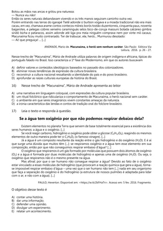 Botou as mãos nas ancas e gritou pra natureza:
— Nunca viu não!
Então os seres naturais debandavam vivendo e os três manos seguiram caminho outra vez.
Porém entrando nas terras do igarapé Tietê adonde o burbon vogava e a moeda tradicional não era mais
cacau, em vez, chamava arame contos contecos milreis borós tostão duzentorreis, cinquenta paus, noventa
bagarotes, e pelegas cobres xenxéns caraminguás selos bico-de-coruja massuni bolada calcáreo gimbra
siridó bicha e pataracos, assim adonde até liga pra meia ninguém comprava nem por vinte mil cacaus.
Macunaíma ficou muito contrariado. Ter de trabucar, ele, herói... Murmurou desolado:
— Ai! que preguiça! ... [...]
ANDRADE, Mario de. Macunaíma, o herói sem nenhum caráter. São Paulo: Editora Via
Leitura, 2016. p. 26 - 27.
Nesse trecho de “Macunaíma”, Mário de Andrade utiliza palavras de origem indígena e africana, típicas do
português falado no Brasil. Isso caracteriza a 1ª fase do Modernismo, em que os autores buscavam
A) definir valores e conteúdos ideológicos baseados no passado dos colonizadores.
B) eliminar novas tendências de expressão da cultura brasileira.
C) reconstruir a cultura nacional ressaltando a identidade do país e do povo brasileiro.
D) aprofundar as raízes culturais europeias da história do Brasil.
16) Nesse trecho de “Macunaíma”, Mário de Andrade apresenta ao leitor
A) uma narrativa em linguagem coloquial, com expressões da cultura popular brasileira.
B) um ritual folclórico que ridiculariza o comportamento de Macunaíma, o herói nacional sem caráter.
C) o ambiente em que seres imaginários vivem constantes ameaças da natureza.
D) a ironia característica das lendas e contos de tradição oral do folclore brasileiro.
17) Leia o texto e responda à questão.
Se a água tem oxigênio por que não podemos respirar debaixo dela?
Existem elementos no planeta Terra que servem de base totalmente essencial para a existência dos
seres humanos: a água e o oxigênio. [...]
Se você reagir carbono, hidrogênio e oxigênio pode obter a glicose (C6H12O6), reagindo os mesmos
elementos de outra maneira pode ter o C2H4O2 (o famoso vinagre). [...]
Já a água é um composto resultante da reação entre o gás hidrogênio e do oxigênio (H2O). E é aí
que surge uma dúvida que muitos têm [...]: se respiramos oxigênio e a água tem esse elemento em sua
composição, então por que não conseguimos respirar embaixo d’água? [...]
O oxigênio que respiramos é um gás formado por moléculas que possuem dois átomos de oxigênio
(O2) e a água é formada por duas moléculas de hidrogênio e apenas uma de oxigênio (H2O). Ou seja, o
oxigênio que respiramos não é o mesmo presente na água.
Mas afinal: por que o ser humano não consegue respirar a água? Devido ao fato de o oxigênio
estar vinculado a essas moléculas de hidrogênio (que provocam a reação química que gera a água), torna-
se impossível respirar embaixo d’água – uma vez que o ser humano não tem [...] nada em seu organismo
que faça a separação do oxigênio e do hidrogênio (a estrutura de nossos pulmões é adaptada para lidar
com o ar, e não com a água). [...]
PAULO, Heverton. Disponível em: <https://w.tt/2kFHaTn>. Acesso em: 5 fev. 2016. Fragmento.
O objetivo desse texto é
A) contar uma história.
B) dar uma informação.
C) defender uma opinião.
D) divulgar um experimento.
E) relatar um acontecimento.
 