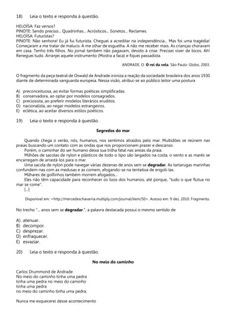 18) Leia o texto e responda à questão.
HELOÍSA: Faz versos?
PINOTE: Sendo preciso... Quadrinhas... Acrósticos... Sonetos... Reclames.
HELOÍSA: Futuristas?
PINOTE: Não senhora! Eu já fui futurista. Cheguei a acreditar na independência... Mas foi uma tragédia!
Começaram a me tratar de maluco. A me olhar de esguelha. A não me receber mais. As crianças choravam
em casa. Tenho três filhos. No jornal também não pagavam, devido à crise. Precisei viver de bicos. Ah!
Reneguei tudo. Arranjei aquele instrumento (Mostra a faca) e fiquei passadista.
ANDRADE, O. O rei da vela. São Paulo: Globo, 2003.
O fragmento da peça teatral de Oswald de Andrade ironiza a reação da sociedade brasileira dos anos 1930
diante de determinada vanguarda europeia. Nessa visão, atribui-se ao público leitor uma postura
A) preconceituosa, ao evitar formas poéticas simplificadas.
B) conservadora, ao optar por modelos consagrados.
C) preciosista, ao preferir modelos literários eruditos.
D) nacionalista, ao negar modelos estrangeiros.
E) eclética, ao aceitar diversos estilos poéticos.
19) Leia o texto e responda à questão.
Segredos do mar
Quando chega o verão, nós, humanos, nos sentimos atraídos pelo mar. Multidões se reúnem nas
praias buscando um contato com as ondas que nos proporcionam prazer e descanso.
Porém, o caminhar do ser humano deixa sua trilha fatal nas areias da praia.
Milhões de sacolas de nylon e plásticos de todo o tipo são largados na costa, o vento e as marés se
encarregam de arrastá-los para o mar.
Uma sacola de nylon pode navegar várias dezenas de anos sem se degradar. As tartarugas marinhas
confundem-nas com as medusas e as comem, afogando-se na tentativa de engoli-las.
Milhares de golfinhos também morrem afogados...
Eles não têm capacidade para reconhecer os lixos dos humanos, até porque, “tudo o que flutua no
mar se come”.
[...]
Disponível em: <http://mercedeschavarria.multiply.com/journal/item/50>. Acesso em: 9 dez. 2010. Fragmento.
No trecho “... anos sem se degradar.”, a palavra destacada possui o mesmo sentido de
A) atenuar.
B) decompor.
C) desprezar.
D) enfraquecer.
E) esvaziar.
20) Leia o texto e responda à questão.
No meio do caminho
Carlos Drummond de Andrade
No meio do caminho tinha uma pedra
tinha uma pedra no meio do caminho
tinha uma pedra
no meio do caminho tinha uma pedra.
Nunca me esquecerei desse acontecimento
 