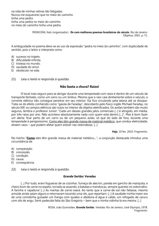 na vida de minhas retinas tão fatigadas.
Nunca me esquecerei que no meio do caminho
tinha uma pedra
tinha uma pedra no meio do caminho
no meio do caminho tinha uma pedra.
MORICONI, Ítalo (organizador). Os cem melhores poemas brasileiros do século. Rio de Janeiro:
Objetiva, 2001. p. 71.
A ambiguidade no poema deve-se ao uso da expressão “pedra no meio do caminho”, com duplicidade de
sentido, pois o leitor a interpreta como
A) sucesso no trajeto.
B) dificuldade infinita.
C) tristeza no mundo.
D) saudade do amor.
E) obstáculo na vida.
21) Leia o texto e responda à questão.
Não basta a chuva? Raios!
O local mais seguro para se abrigar durante uma tempestade com raios é dentro de um veículo de
transporte fechado, como um carro ou um ônibus. Mesmo que o raio caia diretamente sobre o veículo, a
corrente elétrica não consegue penetrar em seu interior. Ela fica circulando pela lataria até se dissipar.
Trata-se do efeito conhecido como “gaiola de Faraday”, descoberto pelo físico inglês Michael Faraday, no
século XIX: os campos elétricos são nulos no interior de objetos eletrificados. Os aviões também são muito
seguros, lembra o professor Junior: “Cada um desses grandes jatos comerciais [...] é atingido, em média,
por três raios por ano. Não acontece absolutamente nada com quem está dentro [...]”. Mas é bom fazer
um alerta: ficar perto de um carro ou de um pequeno avião, só que do lado de fora, durante uma
tempestade é perigosíssimo. Como eles têm grande massa de material metálico, que conduz eletricidade,
atraem raios – que podem afetar quem estiver nas redondezas. [...]
Veja. 10 fev. 2010. Fragmento.
No trecho “Como eles têm grande massa de material metálico,...”, a conjunção destacada introduz uma
circunstância de
A) comparação.
B) concessão.
C) condição.
D) causa.
E) consequência.
22) Leia o texto e responda à questão.
Grande Sertão: Veredas
[...] Por tudo, eram fogueiras de se cozinhar, fumaça de alecrim, panela em gancho de mariquita, e
cheiro bom de carne no espeto, torrada se assando, e batatas e mandiocas, sempre quentes no soborralho.
A farinha e rapadura! [...] As mantas de carne-ceará. Ao tanto que a carne-de-sol não faltasse, mesmo
amiúde ainda saíam alguns e retornavam tocando uma rês, que repartiam. [...] A saudade minha maior era
de uma comidinha guisada! um frango com quiabo e abóbora-d água e caldo, um refogado de caruru
com ofa de angu. Senti padecida falta do São Gregório – bem que a minha vidinha lá era mestra. [...]
ROSA, João Guimarães. Grande Sertão: Veredas. Rio de Janeiro, José Olympio, 1978.
Fragmento.
 