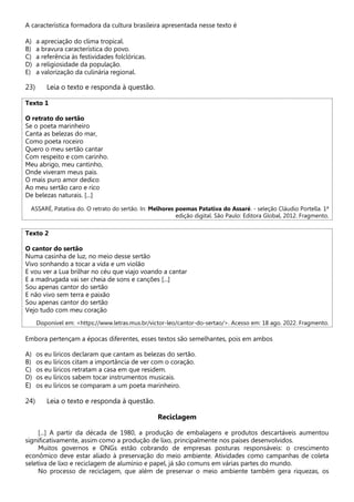 A característica formadora da cultura brasileira apresentada nesse texto é
A) a apreciação do clima tropical.
B) a bravura característica do povo.
C) a referência às festividades folclóricas.
D) a religiosidade da população.
E) a valorização da culinária regional.
23) Leia o texto e responda à questão.
Texto 1
O retrato do sertão
Se o poeta marinheiro
Canta as belezas do mar,
Como poeta roceiro
Quero o meu sertão cantar
Com respeito e com carinho.
Meu abrigo, meu cantinho,
Onde viveram meus pais.
O mais puro amor dedico
Ao meu sertão caro e rico
De belezas naturais. [...]
ASSARÉ, Patativa do. O retrato do sertão. In: Melhores poemas Patativa do Assaré. - seleção Cláudio Portella. 1ª
edição digital. São Paulo: Editora Global, 2012. Fragmento.
Texto 2
O cantor do sertão
Numa casinha de luz, no meio desse sertão
Vivo sonhando a tocar a vida e um violão
E vou ver a Lua brilhar no céu que viajo voando a cantar
E a madrugada vai ser cheia de sons e canções [...]
Sou apenas cantor do sertão
E não vivo sem terra e paixão
Sou apenas cantor do sertão
Vejo tudo com meu coração
Disponível em: <https://www.letras.mus.br/victor-leo/cantor-do-sertao/>. Acesso em: 18 ago. 2022. Fragmento.
Embora pertençam a épocas diferentes, esses textos são semelhantes, pois em ambos
A) os eu líricos declaram que cantam as belezas do sertão.
B) os eu líricos citam a importância de ver com o coração.
C) os eu líricos retratam a casa em que residem.
D) os eu líricos sabem tocar instrumentos musicais.
E) os eu líricos se comparam a um poeta marinheiro.
24) Leia o texto e responda à questão.
Reciclagem
[...] A partir da década de 1980, a produção de embalagens e produtos descartáveis aumentou
significativamente, assim como a produção de lixo, principalmente nos países desenvolvidos.
Muitos governos e ONGs estão cobrando de empresas posturas responsáveis: o crescimento
econômico deve estar aliado à preservação do meio ambiente. Atividades como campanhas de coleta
seletiva de lixo e reciclagem de alumínio e papel, já são comuns em várias partes do mundo.
No processo de reciclagem, que além de preservar o meio ambiente também gera riquezas, os
 