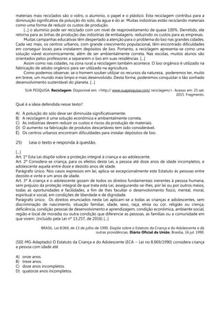 materiais mais reciclados são o vidro, o alumínio, o papel e o plástico. Esta reciclagem contribui para a
diminuição significativa da poluição do solo, da água e do ar. Muitas indústrias estão reciclando materiais
como uma forma de reduzir os custos de produção.
[...] o alumínio pode ser reciclado com um nível de reaproveitamento de quase 100%. Derretido, ele
retorna para as linhas de produção das indústrias de embalagens, reduzindo os custos para as empresas.
Muitas campanhas educativas têm despertado a atenção para o problema do lixo nas grandes cidades.
Cada vez mais, os centros urbanos, com grande crescimento populacional, têm encontrado dificuldades
em conseguir locais para instalarem depósitos de lixo. Portanto, a reciclagem apresenta-se como uma
solução viável economicamente, além de ser ambientalmente correta. Nas escolas, muitos alunos são
orientados pelos professores a separarem o lixo em suas residências. [...]
Assim como nas cidades, na zona rural a reciclagem também acontece. O lixo orgânico é utilizado na
fabricação de adubo orgânico para ser utilizado na agricultura.
Como podemos observar, se o homem souber utilizar os recursos da natureza, poderemos ter, muito
em breve, um mundo mais limpo e mais desenvolvido. Desta forma, poderemos conquistar o tão sonhado
desenvolvimento sustentável do planeta. [...]
SUA PESQUISA. Reciclagem. Disponível em: <http:// www.suapesquisa.com/ reciclagem/>. Acesso em: 25 set.
2015. Fragmento.
Qual é a ideia defendida nesse texto?
A) A poluição do solo deve ser diminuída significativamente.
B) A reciclagem é uma solução econômica e ambientalmente correta.
C) As indústrias devem reduzir os custos e riscos da produção de materiais.
D) O aumento na fabricação de produtos descartáveis tem sido considerável.
E) Os centros urbanos encontram dificuldades para instalar depósitos de lixo.
25) Leia o texto e responda à questão.
[...]
Art. 1º Esta Lei dispõe sobre a proteção integral à criança e ao adolescente.
Art. 2º Considera-se criança, para os efeitos desta Lei, a pessoa até doze anos de idade incompletos, e
adolescente aquela entre doze e dezoito anos de idade.
Parágrafo único. Nos casos expressos em lei, aplica-se excepcionalmente este Estatuto às pessoas entre
dezoito e vinte e um anos de idade.
Art. 3º A criança e o adolescente gozam de todos os direitos fundamentais inerentes à pessoa humana,
sem prejuízo da proteção integral de que trata esta Lei, assegurando-se-lhes, por lei ou por outros meios,
todas as oportunidades e facilidades, a fim de lhes facultar o desenvolvimento físico, mental, moral,
espiritual e social, em condições de liberdade e de dignidade.
Parágrafo único. Os direitos enunciados nesta Lei aplicam-se a todas as crianças e adolescentes, sem
discriminação de nascimento, situação familiar, idade, sexo, raça, etnia ou cor, religião ou crença,
deficiência, condição pessoal de desenvolvimento e aprendizagem, condição econômica, ambiente social,
região e local de moradia ou outra condição que diferencie as pessoas, as famílias ou a comunidade em
que vivem. (incluído pela Lei nº 13.257, de 2016) [...]
BRASIL. Lei 8.069, de 13 de julho de 1990. Dispõe sobre o Estatuto da Criança e do Adolescente e dá
outras providências. Diário Oficial da União, Brasília, 16 jul. 1990.
(SEE-MG-Adaptado) O Estatuto da Criança e do Adolescente (ECA − Lei no 8.069/1990) considera criança
a pessoa com idade até
A) onze anos.
B) treze anos.
C) doze anos incompletos.
D) quatorze anos incompletos.
 