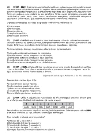 26) (ENEM – 2021) Organismos autótrofos e heterótrofos realizam processos complementares
que associam os ciclos do carbono e do oxigênio. O carbono fixado pela energia luminosa ou a
partir de compostos inorgânicos é eventualmente degradado pelos organismos, resultando em
fontes de carbono como metano ou gás carbônico. Ainda, outros compostos orgânicos são
catabolizados pelos seres, com menor rendimento energético, produzindo compostos
secundários (subprodutos) que podem funcionar como combustíveis ambientais.
O processo metabólico associado à expressão combustíveis ambientais é a
A) fotossíntese.
B) fermentação.
C) quimiossíntese.
D) respiração aeróbica.
E) fosforilação oxidativa.
27) (ENEM – 2017) Os medicamentos são rotineiramente utilizados pelo ser humano com o
intuito de diminuir ou, por muitas vezes, curar possíveis transtornos de saúde. Os antibióticos são
grupos de fármacos inseridos no tratamento de doenças causadas por bactérias.
Na terapêutica das doenças mencionadas, alguns desses fármacos atuam
A) ativando o sistema imunológico do hospedeiro.
B) interferindo na cascata bioquímica da inflamação.
C) removendo as toxinas sintetizadas pelas bactérias.
D) combatendo as células hospedeiras das bactérias.
E) danificando estruturas específicas da célula bacteriana.
28) (ENEM – 2017) A Mata Atlântica caracteriza-se por uma grande diversidade de epífitas,
como as bromélias. Essas plantas estão adaptadas a esse ecossistema e conseguem captar luz,
água e nutrientes mesmo vivendo sobre as árvores.
Disponível em: www.ib.usp.br. Acesso em: 23 fev. 2013 (adaptado).
Essas espécies captam água do(a)
A) organismo das plantas vizinhas.
B) solo através de suas longas raízes.
C) chuva acumulada entre suas folhas.
D) seiva bruta das plantas hospedeiras.
E) comunidade que vive em seu interior.
29) (ENEM – 2021) A sequência de nucleotídeos do RNA mensageiro presentes em um gene
de um fungo, constituída de sete códons, está escrita a seguir.
Pesquisadores submeteram a sequência a mutações independentes. Sabe-se que os códons UAG
e UAA são terminais, ou seja, indicam a interrupção da tradução.
Qual mutação produzirá a menor proteína?
A) Deleção de G no códon 3.
B) Substituição de C por U no códon 4.
C) Substituição de G por C no códon 6.
D) Substituição de A por G no códon 7.
E) Deleção dos dois primeiros nucleotídeos no códon 5.
 
