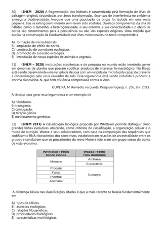 30) (ENEM - 2020) A fragmentação dos hábitats é caracterizada pela formação de ilhas da
paisagem original, circundadas por áreas transformadas. Esse tipo de interferência no ambiente
ameaça a biodiversidade. Imagine que uma população de onças foi isolada em uma mata
pequena. Elas se extinguiram mesmo sem terem sido abatidas. Diversos componentes da ilha de
hábitat, como o tamanho, a heterogeneidade, o seu entorno, a sua conectividade e o efeito de
borda são determinantes para a persistência ou não das espécies originais. Uma medida que
auxilia na conservação da biodiversidade nas ilhas mencionadas no texto compreende a
A) formação de micro-hábitats.
B) ampliação do efeito de borda.
C) construção de corredores ecológicos.
D) promoção da sucessão ecológica.
E) introdução de novas espécies de animais e vegetais.
31) (ENEM – 2020) Instituições acadêmicas e de pesquisa no mundo estão inserindo genes
em genomas de plantas que possam codificar produtos de interesse farmacológico. No Brasil,
está sendo desenvolvida uma variedade de soja com um viricida ou microbicida capaz de prevenir
a contaminação pelo vírus causador da aids. Essa leguminosa está sendo induzida a produzir a
enzima cianovirina-N, que tem eficiência comprovada contra o vírus.
OLIVEIRA, M. Remédio na planta. Pesquisa Fapesp, n. 206, abr. 2013.
A técnica para gerar essa leguminosa é um exemplo de
A) hibridismo.
B) transgenia.
C) conjugação.
D) terapia gênica.
E) melhoramento genético.
32) (ENEM 2017) A classificação biológica proposta por Whittaker permite distinguir cinco
grandes linhas evolutivas utilizando, como critérios de classificação, a organização celular e o
modo de nutrição. Woese e seus colaboradores, com base na comparação das sequências que
codificam o RNA ribossômico dos seres vivos, estabeleceram relações de ancestralidade entre os
grupos e concluíram que os procariontes do reino Monera não eram um grupo coeso do ponto
de vista evolutivo.
A diferença básica nas classificações citadas é que a mais recente se baseia fundamentalmente
em
A) tipos de células.
B) aspectos ecológicos.
C) relações filogenéticas.
D) propriedades fisiológicas.
E) características morfológicas.
 