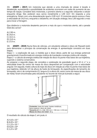 33) (ENEM – 2017) Um motorista que atende a uma chamada de celular é levado à
desatenção, aumentando a possibilidade de acidentes ocorrerem em razão do aumento de seu
tempo de reação. Considere dois motoristas, o primeiro atento e o segundo utilizando o celular
enquanto dirige. Eles aceleram seus carros inicialmente a 1,00 m/s². Em resposta a uma
emergência, freiam com uma desaceleração igual a 5,00 m/s². O motorista atento aciona o freio
à velocidade de 14,0 m/s, enquanto o desatento, em situação análoga, leva 1,00 segundo a mais
para iniciar a frenagem.
Que distância o motorista desatento percorre a mais do que o motorista atento, até a parada
total dos carros?
A) 2,90 m.
B) 14,0 m.
C) 14,5 m.
D) 15,0 m.
E) 17,4 m.
34) (ENEM – 2019) Numa feira de ciências, um estudante utilizará o disco de Maxwell (ioiô)
para demonstrar o princípio da conservação da energia. A apresentação consistirá em duas
etapas.
Etapa 1 – a explicação de que, à medida que o disco desce, parte de sua energia potencial
gravitacional é transformada em energia cinética de translação e energia cinética de rotação;
Etapa 2 – o cálculo da energia cinética de rotação do disco no ponto mais baixo de sua trajetória,
supondo o sistema conservativo.
Ao preparar a segunda etapa, ele considera a aceleração da gravidade igual a 10 m s–2 e a
velocidade linear do centro de massa do disco desprezível em comparação com a velocidade
angular. Em seguida, mede a altura do topo do disco em relação ao chão no ponto mais baixo de
sua trajetória, obtendo 1/3 da altura da haste do brinquedo. As especificações de tamanho do
brinquedo, isto é, de comprimento (C), largura (L) e altura (A), assim como da massa de seu disco
de metal, foram encontradas pelo estudante no recorte de manual ilustrado a seguir.
O resultado do cálculo da etapa 2, em joule, é:
A) 4,10 x 10-2
B) 8,20 x 10-2
C) 1,23 x 10−1
D) 8,20 x 104
E) 1,23 x 105
 
