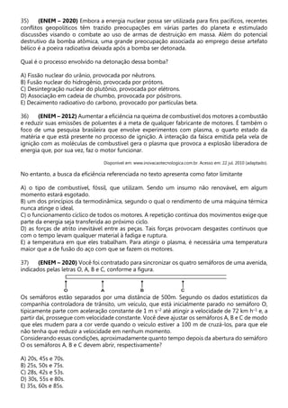 35) (ENEM – 2020) Embora a energia nuclear possa ser utilizada para fins pacíficos, recentes
conflitos geopolíticos têm trazido preocupações em várias partes do planeta e estimulado
discussões visando o combate ao uso de armas de destruição em massa. Além do potencial
destrutivo da bomba atômica, uma grande preocupação associada ao emprego desse artefato
bélico é a poeira radioativa deixada após a bomba ser detonada.
Qual é o processo envolvido na detonação dessa bomba?
A) Fissão nuclear do urânio, provocada por nêutrons.
B) Fusão nuclear do hidrogênio, provocada por prótons.
C) Desintegração nuclear do plutônio, provocada por elétrons.
D) Associação em cadeia de chumbo, provocada por pósitrons.
E) Decaimento radioativo do carbono, provocado por partículas beta.
36) (ENEM – 2012) Aumentar a eficiência na queima de combustível dos motores a combustão
e reduzir suas emissões de poluentes é a meta de qualquer fabricante de motores. É também o
foco de uma pesquisa brasileira que envolve experimentos com plasma, o quarto estado da
matéria e que está presente no processo de ignição. A interação da faísca emitida pela vela de
ignição com as moléculas de combustível gera o plasma que provoca a explosão liberadora de
energia que, por sua vez, faz o motor funcionar.
Disponível em: www.inovacaotecnologica.com.br. Acesso em: 22 jul. 2010 (adaptado).
No entanto, a busca da eficiência referenciada no texto apresenta como fator limitante
A) o tipo de combustível, fóssil, que utilizam. Sendo um insumo não renovável, em algum
momento estará esgotado.
B) um dos princípios da termodinâmica, segundo o qual o rendimento de uma máquina térmica
nunca atinge o ideal.
C) o funcionamento cíclico de todos os motores. A repetição contínua dos movimentos exige que
parte da energia seja transferida ao próximo ciclo.
D) as forças de atrito inevitável entre as peças. Tais forças provocam desgastes contínuos que
com o tempo levam qualquer material à fadiga e ruptura.
E) a temperatura em que eles trabalham. Para atingir o plasma, é necessária uma temperatura
maior que a de fusão do aço com que se fazem os motores.
37) (ENEM – 2020) Você foi contratado para sincronizar os quatro semáforos de uma avenida,
indicados pelas letras O, A, B e C, conforme a figura.
Os semáforos estão separados por uma distância de 500m. Segundo os dados estatísticos da
companhia controladora de trânsito, um veículo, que está inicialmente parado no semáforo O,
tipicamente parte com aceleração constante de 1 m s–2 até atingir a velocidade de 72 km h–1 e, a
partir daí, prossegue com velocidade constante. Você deve ajustar os semáforos A, B e C de modo
que eles mudem para a cor verde quando o veículo estiver a 100 m de cruzá-los, para que ele
não tenha que reduzir a velocidade em nenhum momento.
Considerando essas condições, aproximadamente quanto tempo depois da abertura do semáforo
O os semáforos A, B e C devem abrir, respectivamente?
A) 20s, 45s e 70s.
B) 25s, 50s e 75s.
C) 28s, 42s e 53s.
D) 30s, 55s e 80s.
E) 35s, 60s e 85s.
 