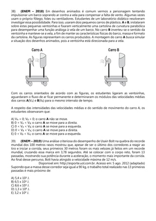 38) (ENEM – 2018) Em desenhos animados é comum vermos a personagem tentando
impulsionar um barco soprando ar contra a vela para compensar a falta de vento. Algumas vezes
usam o próprio fôlego, foles ou ventiladores. Estudantes de um laboratório didático resolveram
investigar essa possibilidade. Para isso, usaram dois pequenos carros de plástico, A e B, instalaram
sobre estas pequenas ventoinhas e fixaram verticalmente uma cartolina de curvatura parabólica
para desempenhar uma função análoga à vela de um barco. No carro B inverteu-se o sentido da
ventoinha e manteve-se a vela, a fim de manter as características físicas do barco, massa e formato
da cartolina. As figuras representam os carros produzidos. A montagem do carro A busca simular
a situação dos desenhos animados, pois a ventoinha está direcionada para a vela.
Com os carros orientados de acordo com as figuras, os estudantes ligaram as ventoinhas,
aguardaram o fluxo de ar ficar permanente e determinaram os módulos das velocidades médias
dos carros A(VA) e B(VB) para o mesmo intervalo de tempo.
A respeito das intensidades das velocidades médias e do sentido de movimento do carro A, os
estudantes observaram que:
A) VA = 0; VB > 0; o carro A não se move.
B) 0 < VA < VB; o carro A se move para a direita.
C) 0 < VA < VB; o carro A se move para a esquerda.
D) 0 < VB < VA; o carro A se move para a direita.
E) 0 < VB < VA; o carro A se move para a esquerda.
39) (ENEM – 2019) Uma análise criteriosa do desempenho de Usain Bolt na quebra do recorde
mundial dos 100 metros rasos mostrou que, apesar de ser o último dos corredores a reagir ao
tiro e iniciar a corrida, seus primeiros 30 metros foram os mais velozes já feitos em um recorde
mundial, cruzando essa marca em 3,78 segundos. Até se colocar com o corpo reto, foram 13
passadas, mostrando sua potência durante a aceleração, o momento mais importante da corrida.
Ao final desse percurso, Bolt havia atingido a velocidade máxima de 12 m/s.
Disponível em: http://esporte.uol.com.br. Acesso em: 5 ago. 2012 (adaptado)
Supondo que a massa desse corredor seja igual a 90 kg, o trabalho total realizado nas 13 primeiras
passadas é mais próximo de:
A) 5,4 x 10² J.
B) 6,5 x 10³ J.
C) 8,6 x 10³ J.
D) 1,3 x 104 J.
E) 3,2 x 104 J.
 