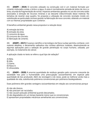 43) (ENEM – 2019) O concreto utilizado na construção civil é um material formado por
cimento misturado a areia, a brita e a água. A areia é normalmente extraída de leitos de rios e a
brita, oriunda da fragmentação de rochas. Impactos ambientais gerados no uso do concreto estão
associados à extração de recursos minerais e ao descarte indiscriminado desse material. Na
tentativa de reverter esse quadro, foi proposta a utilização de concreto reciclado moído em
substituição ao particulado rochoso graúdo na fabricação de novo concreto, obtendo um material
com as mesmas propriedades que o anterior.
O benefício ambiental gerado nessa proposta é a redução do(a):
A) extração da brita.
B) extração da areia.
C) consumo de água.
D) consumo de concreto.
E) fabricação de cimento.
44) (ENEM – 2017) O avanço científico e tecnológico da física nuclear permitiu conhecer, com
maiores detalhes, o decaimento radioativo dos núcleos atômicos instáveis, desenvolvendo-se
algumas aplicações para a radiação de grande penetração no corpo humano, utilizada, por
exemplo, no tratamento do câncer.
A aplicação citada no texto se refere a qual tipo de radiação?
A) Beta.
B) Alfa.
C) Gama.
D) Raios X.
E) Ultravioleta.
45) (ENEM – 2020) A enorme quantidade de resíduos gerados pelo consumo crescente da
sociedade traz para a humanidade uma preocupação socioambiental, em especial pela
quantidade de lixo produzido. Além da reciclagem e do reúso, pode-se melhorar ainda mais a
qualidade de vida, substituindo polímeros convencionais por polímeros biodegradáveis.
Esses polímeros têm grandes vantagens socioambientais em relação aos convencionais porque
A) não são tóxicos.
B) não precisam ser reciclados.
C) não causam poluição ambiental quando descartados.
D) são degradados em um tempo bastante menor que os convencionais.
E) apresentam propriedades mecânicas semelhantes aos convencionais.
 