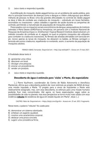 1) Leia o texto e responda à questão.
A proliferação do mosquito Aedes aegypti tornou-se um problema de saúde pública, pois
ele é o principal transmissor de doenças como a dengue e a febre chikungunya, que afetam
milhares de pessoas no Brasil. Uma das grandes dificuldades no controle do Aedes aegypti
se deve à falta de combate aos criadouros do mosquito – sobretudo em locais fechados,
escondidos ou inacessíveis – pelos cidadãos e agentes de saúde durante as campanhas de
controle, permitindo a manutenção de populações de mosquitos adultos.
Preocupados com os impactos sociais e econômicos da dengue, pesquisadores do Instituto
Leônidas e Maria Deane (ILMD/Fiocruz Amazônia), em parceria com o Instituto Nacional de
Pesquisas da Amazônia (Inpa) e o Smithsonian Tropical Research Institute, desenvolveram um
método inovador de combate ao A. aegypti, no qual os próprios mosquitos são utilizados
para combater os criadouros inacessíveis. As fêmeas são atraídas até baldes com larvicida em
pó, nocivo apenas às larvas do mosquito. Ao deixarem os baldes, as fêmeas carregam o
larvicida até outros criadouros, espalhando-o e evitando, assim, o aumento da população de
mosquitos adultos.
FRANCH-ABAD, Fernando. Disponível em: <http://zip.net/bqtKrT>. Acesso em: 9 maio 2017.
A finalidade desse texto é
A) apresentar uma crítica.
B) descrever um local.
C) divulgar uma pesquisa.
D) ensinar um procedimento.
E) vender um produto.
2) Leia o texto e responda à questão.
Descoberta de água é estímulo para 'visita' a Marte, diz especialista
[...] Pierre Kaufmann, coordenador do Centro de Rádio Astronomia e Astrofísica
Mackenzie, afirma que a descoberta poderá dar novo estímulo ao projeto da NASA de levar
uma missão tripulada a Marte. “O projeto para o envio de tripulantes a Marte está
relativamente estagnado, mas, com essa descoberta, os esforços para uma missão humana
poderão ficar mais concentrados. Até agora, só havia especulações vagas sobre as
possibilidades de vida no planeta, mas essa perspectiva se torna muito mais sólida com essa
evidência robusta de existência de água em estado líquido em Marte”, disse. [...]
CASTRO, Fábio de. Disponível em: <https://bityli.com/Ggrn9c>. Acesso em: 25 set. 2015. Fragmento.
Nesse texto, a palavra “robusta” foi usada para
A) demonstrar um sistema robotizado.
B) enfatizar um aspecto saudável.
C) mostrar uma característica corporal.
D) destacar uma prova concreta.
E) sugerir uma consistência firme.
 