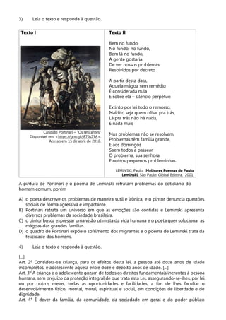 3) Leia o texto e responda à questão.
Texto I
Cândido Portinari – “Os retirantes”
Disponível em: <https://goo.gl/jF7fA23A>.
Acesso em 15 de abril de 2016.
Texto II
Bem no fundo
No fundo, no fundo,
Bem lá no fundo,
A gente gostaria
De ver nossos problemas
Resolvidos por decreto
A partir desta data,
Aquela mágoa sem remédio
É considerada nula
E sobre ela – silêncio perpétuo
Extinto por lei todo o remorso,
Maldito seja quem olhar pra trás,
Lá pra trás não há nada,
E nada mais
Mas problemas não se resolvem,
Problemas têm família grande,
E aos domingos
Saem todos a passear
O problema, sua senhora
E outros pequenos probleminhas.
LEMINSKI, Paulo. Melhores Poemas de Paulo
Leminski. São Paulo: Global Editora, 2001.
A pintura de Portinari e o poema de Leminski retratam problemas do cotidiano do
homem comum, porém
A) o poeta descreve os problemas de maneira sutil e irônica, e o pintor denuncia questões
sociais de forma agressiva e impactante.
B) Portinari retrata um universo em que as emoções são contidas e Leminski apresenta
diversos problemas da sociedade brasileira.
C) o pintor busca expressar uma visão otimista da vida humana e o poeta quer solucionar as
mágoas das grandes famílias.
D) o quadro de Portinari expõe o sofrimento dos migrantes e o poema de Leminski trata da
felicidade dos homens.
4) Leia o texto e responda à questão.
[...]
Art. 2º Considera-se criança, para os efeitos desta lei, a pessoa até doze anos de idade
incompletos, e adolescente aquela entre doze e dezoito anos de idade. [...]
Art. 3º A criança e o adolescente gozam de todos os direitos fundamentais inerentes à pessoa
humana, sem prejuízo da proteção integral de que trata esta Lei, assegurando-se-lhes, por lei
ou por outros meios, todas as oportunidades e facilidades, a fim de lhes facultar o
desenvolvimento físico, mental, moral, espiritual e social, em condições de liberdade e de
dignidade.
Art. 4° É dever da família, da comunidade, da sociedade em geral e do poder público
 