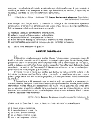 assegurar, com absoluta prioridade, a efetivação dos direitos referentes à vida, à saúde, à
alimentação, à educação, ao esporte, ao lazer, à profissionalização, à cultura, à dignidade, ao
respeito, à liberdade e à convivência familiar e comunitária.
[...]
[...] BRASIL. Lei n. 8 069, de 13 de julho de 1990. Estatuto da criança e do adolescente. Disponível em:
www.planalto.gov.br (fragmento)
Para cumprir sua função social, o Estatuto da criança e do adolescente apresenta
características próprias desse gênero quanto ao uso da língua e quanto à composição textual.
Entre essas características, destaca-se o emprego de
A) repetição vocabular para facilitar o entendimento.
B) palavras e construções que evitem ambiguidade.
C) expressões informais para apresentar os direitos.
D) frases na ordem direta para apresentar as informações mais relevantes.
E) exemplificações que auxiliem a compreensão dos conceitos formulados.
5) Leia o texto e responda à questão.
OS NOMES DOS OCEANOS
[...]
O Atlântico é uma homenagem a Atlas, filho de Netuno, o deus romano dos mares. O
Pacífico foi assim chamado em 1520, quando o navegador português Fernão de Magalhães
percorreu o litoral sul-americano e ficou impressionado com a tranquilidade de suas águas,
daí tê-lo batizado como Pacífico. Antes, porém, o espanhol Vasco Nunes de Balboa já o havia
descoberto, chamando-o de “Oceano do Sul”. Na verdade, o batismo se deu num dia atípico,
pois o Pacífico é mais perigoso que o Atlântico.
O Índico recebe o nome das costas que banha, do subcontinente indiano e da
Indonésia. Já o Ártico, no Polo Norte, sob a constelação da Ursa Menor, deve seu nome à
palavra grega arktos, urso. Por oposição geográfica, o oceano próximo ao Polo Sul denomina-
se Antártico.
A humanidade está assustada com o aquecimento do planeta e o consequente
aumento do nível das águas dos oceanos, o que pode significar terrível inundação de cidades
litorâneas do mundo inteiro, que desaparecerão do mapa. Tomara que ainda haja tempo para
que os cientistas encontrem solução para o problema e que, ao mesmo tempo, os seres
humanos se conscientizem da importância da preservação do meio ambiente. Afinal, por que
destruir a bela casa onde moramos?
COTRIM, Márcio. Os nomes dos oceanos. Língua Portuguesa, São Paulo, janeiro de
2008.
(ENEM 2010) Na frase final do texto, a “bela casa onde moramos” é uma referência
A) à cidade em que nascemos.
B) à moradia de cada um de nós.
C) ao planeta em que vivemos.
D) ao lar dos que moram longe.
E) aos oceanos que nos rodeiam.
 