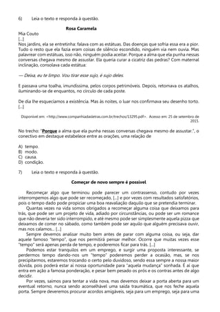 6) Leia o texto e responda à questão.
Rosa Caramela
Mia Couto
[...]
Nos jardins, ela se entretinha: falava com as estátuas. Das doenças que sofria essa era a pior.
Tudo o resto que ela fazia eram coisas de silêncio escondido, ninguém via nem ouvia. Mas
palavrear com estátuas, isso não, ninguém podia aceitar. Porque a alma que ela punha nessas
conversas chegava mesmo de assustar. Ela queria curar a cicatriz das pedras? Com maternal
inclinação, consolava cada estátua:
— Deixa, eu te limpo. Vou tirar esse sujo, é sujo deles.
E passava uma toalha, imundíssima, pelos corpos petrimóveis. Depois, retomava os atalhos,
iluminando-se de enquantos, no círculo de cada poste.
De dia lhe esquecíamos a existência. Mas às noites, o luar nos confirmava seu desenho torto.
[...]
Disponível em: <http://www.companhiadasletras.com.br/trechos/13295.pdf>. Acesso em: 25 de setembro de
2015.
No trecho: “Porque a alma que ela punha nessas conversas chegava mesmo de assustar.”, o
conectivo em destaque estabelece entre as orações, uma relação de
A) tempo.
B) modo.
C) causa.
D) condição.
7) Leia o texto e responda à questão.
Começar de novo sempre é possível
Recomeçar algo que terminou pode parecer um contrassenso, contudo por vezes
interrompemos algo que pode ser recomeçado, [...] e por vezes com resultados satisfatórios,
pois o tempo dado pode propiciar uma boa reavaliação daquilo que se pretendia terminar.
Quantas vezes na vida somos obrigados a recomeçar alguma coisa que deixamos para
trás, que pode ser um projeto de vida, adiado por circunstâncias, ou pode ser um romance
que não deveria ter sido interrompido, e até mesmo pode ser simplesmente aquela pizza que
deixamos de comer no sábado, como também pode ser aquilo que alguém precisava ouvir,
mas nos calamos... [...]
Sempre devemos analisar muito bem antes de parar com alguma coisa, ou seja, dar
aquele famoso “tempo”, que nos permitirá pensar melhor. Ocorre que muitas vezes esse
“tempo” será apenas perda de tempo, e poderemos ficar para trás. [...]
Podemos estar tranquilos em um emprego, e surgir uma proposta interessante, se
perdermos tempo dando-nos um “tempo” poderemos perder a ocasião, mas, se nos
precipitarmos, estaremos trocando o certo pelo duvidoso, sendo essa sempre a nossa maior
dúvida, pois poderá estar aí nossa oportunidade para “aquela mudança” sonhada. É aí que
entra em ação a famosa ponderação, e pesar bem pesado os prós e os contras antes de algo
decidir.
Por vezes, saímos para tentar a vida nova, mas devemos deixar a porta aberta para um
eventual retorno, nunca sendo aconselhável uma saída traumática, que nos feche aquela
porta. Sempre deveremos procurar acordos amigáveis, seja para um emprego, seja para uma
 