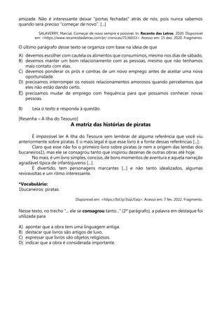 amizade. Não é interessante deixar “portas fechadas” atrás de nós, pois nunca sabemos
quando será preciso “começar de novo”. [...]
SALAVERRY, Marcial. Começar de novo sempre é possível. In: Recanto das Letras. 2020. Disponível
em: <https://www.recantodasletras.com.br/ cronicas/7136033>. Acesso em: 15 dez. 2020. Fragmento.
O último parágrafo desse texto se organiza com base na ideia de que
A) devemos escolher com cautela os alimentos que consumimos, mesmo nos dias de sábado.
B) devemos manter um bom relacionamento com as pessoas, mesmo que não tenhamos
mais contato com elas.
C) devemos ponderar os prós e contras de um novo emprego antes de aceitar uma nova
oportunidade.
D) precisamos interromper os nossos relacionamentos amorosos quando percebemos que
eles não estão dando certo.
E) precisamos mudar de emprego com frequência para que possamos conhecer novas
pessoas.
8) Leia o texto e responda à questão.
[Resenha – A Ilha do Tesouro]
A matriz das histórias de piratas
É impossível ler A Ilha do Tesouro sem lembrar de alguma referência que você viu
anteriormente sobre piratas. E o mais legal é que esse livro é a fonte dessas referências [...].
Claro que esse não foi o primeiro livro sobre piratas (e nem a origem das lendas dos
bucaneiros1), mas ele se consagrou tanto que inspirou dezenas de outras obras até hoje.
No mais, é um livro simples, conciso, de bons momentos de aventura e aquela narração
agradável típica de infantojuvenis [...].
É divertido, tem personagens marcantes [...] e não tanto idealizados, algumas
reviravoltas e um ritmo interessante.
*Vocabulário:
1bucaneiros: piratas.
Disponível em: <https://bit.ly/3sqU5aq>. Acesso em: 7 fev. 2022. Fragmento.
Nesse texto, no trecho “... ele se consagrou tanto...” (2º parágrafo), a palavra em destaque foi
utilizada para
A) apontar que a obra tem uma linguagem antiga.
B) destacar que livros são artigos de luxo.
C) expressar que livros são objetos religiosos.
D) indicar que a obra é considerada importante.
 