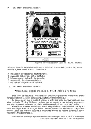 9) Leia o texto e responda à questão.
Disponível em: www.sul21.com.br. Acesso em: 1 dez. 2017 (adaptado).
(ENEM 2018) Nesse texto, busca-se convencer o leitor a mudar seu comportamento por meio
da associação de verbos no modo imperativo a
A) indicação de diversos canais de atendimento.
B) divulgação do Centro de Defesa da Mulher.
C) informação sobre a duração da campanha.
D) apresentação dos diversos apoiadores.
E) utilização da imagem das três mulheres.
10) Leia o texto e responda à questão.
Arraia Xingu: espécie endêmica do Brasil encanta pela beleza
Entre todos os tesouros da fauna brasileira um animal que vive no fundo do rio chama
atenção pela beleza inegável: a arraia Xingu (Potamotrygon leopoldi). [...]
Ele alerta, porém, que o hábito de manter-se enterrada pode promover acidentes caso
sejam pisoteadas. “Por isso é indicado caminhar nos rios arrastando o pé ao invés de dar passos,
pois ao encostar em suas laterais a arraia irá imediatamente fugir para outra área”, explica.
Em casos de acidente, a orientação é lavar a região afetada imediatamente com água e
sabão e em seguida colocar em água morna. “Além de aliviar a dor, isso degrada boa parte do
veneno. Depois dos primeiros socorros, é importante ir direto ao hospital para seguir com o
tratamento”, finaliza Brandão. [...]
JANUZZI, Nicolle. Arraia Xingu: espécie endêmica do Brasil encanta pela beleza. In: G1, 2022. Disponível em:
<http://glo.bo/3PpDXka>. Acesso em: 19 maio 2022. Fragmento.
 