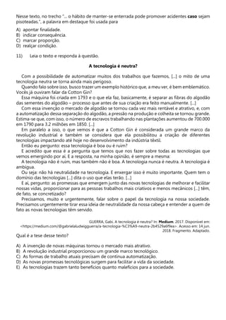 Nesse texto, no trecho “... o hábito de manter-se enterrada pode promover acidentes caso sejam
pisoteadas.”, a palavra em destaque foi usada para
A) apontar finalidade.
B) indicar consequência.
C) marcar proporção.
D) realçar condição.
11) Leia o texto e responda à questão.
A tecnologia é neutra?
Com a possibilidade de automatizar muitos dos trabalhos que fazemos, [...] o mito de uma
tecnologia neutra se torna ainda mais perigoso.
Quando falo sobre isso, busco trazer um exemplo histórico que, a meu ver, é bem emblemático.
Vocês já ouviram falar da Cotton Gin?
Essa máquina foi criada em 1793 e o que ela faz, basicamente, é separar as fibras do algodão
das sementes do algodão – processo que antes de sua criação era feito manualmente. [...]
Com essa invenção o mercado de algodão se tornou cada vez mais rentável e atrativo, e, com
a automatização dessa separação do algodão, a pressão na produção e colheita se tornou grande.
Estima-se que, com isso, o número de escravos trabalhando nas plantações aumentou de 700.000
em 1790 para 3.2 milhões em 1850. [...]
Em paralelo a isso, o que vemos é que a Cotton Gin é considerada um grande marco da
revolução industrial e também se considera que ela possibilitou a criação de diferentes
tecnologias impactando até hoje no desenvolvimento da indústria têxtil.
Então eu pergunto: essa tecnologia é boa ou é ruim?
E acredito que essa é a pergunta que temos que nos fazer sobre todas as tecnologias que
vemos emergindo por aí. E a resposta, na minha opinião, é sempre a mesma:
A tecnologia não é ruim, mas também não é boa. A tecnologia nunca é neutra. A tecnologia é
ambígua.
Ou seja: não há neutralidade na tecnologia. E enxergar isso é muito importante. Quem tem o
domínio das tecnologias [...] dita o uso que elas terão. [...]
E aí, pergunto: as promessas que emergem junto das novas tecnologias de melhorar e facilitar
nossas vidas, proporcionar para as pessoas trabalhos mais criativos e menos mecânicos [...] têm,
de fato, se concretizado?
Precisamos, muito e urgentemente, falar sobre o papel da tecnologia na nossa sociedade.
Precisamos urgentemente tirar essa ideia de neutralidade da nossa cabeça e entender a quem de
fato as novas tecnologias têm servido.
GUERRA, Gabi. A tecnologia é neutra? In: Medium. 2017. Disponível em:
<https://medium.com/@gabrielaludwigguerra/a-tecnologia-%C3%A9-neutra-2b4529a6f9ea>. Acesso em: 14 jun.
2018. Fragmento. Adaptado.
Qual é a tese desse texto?
A) A invenção de novas máquinas tornou o mercado mais atrativo.
B) A revolução industrial proporcionou um grande marco tecnológico.
C) As formas de trabalho atuais precisam de contínua automatização.
D) As novas promessas tecnológicas surgem para facilitar a vida da sociedade.
E) As tecnologias trazem tanto benefícios quanto malefícios para a sociedade.
 