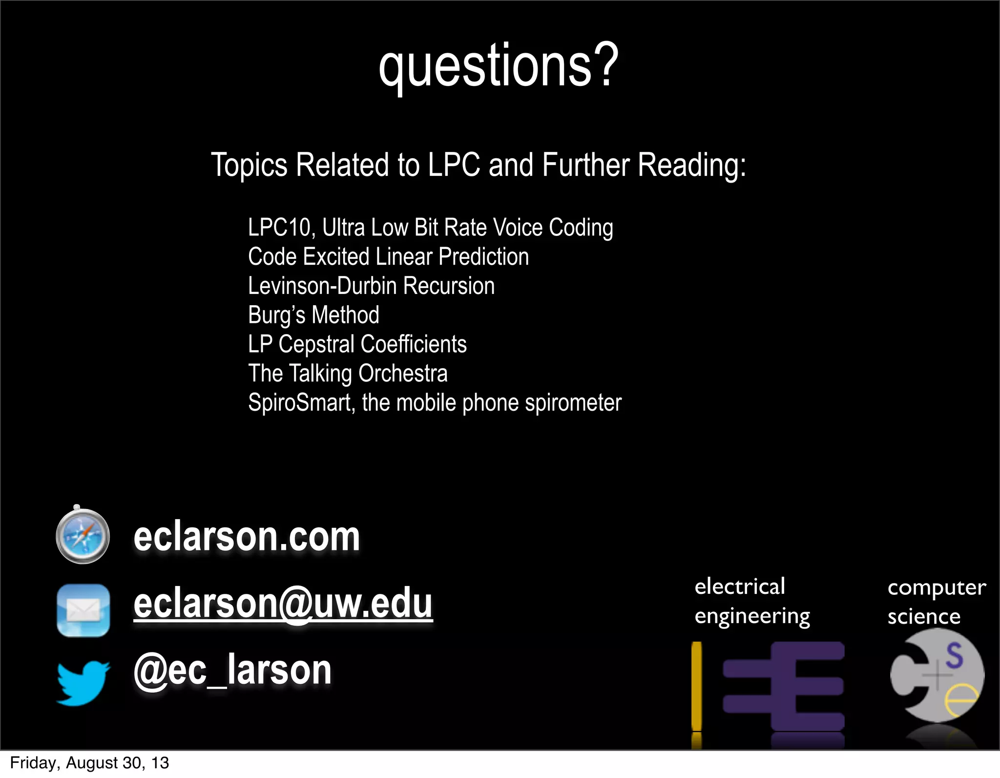 questions?
Topics Related to LPC and Further Reading:
LPC10, Ultra Low Bit Rate Voice Coding
Code Excited Linear Prediction
Levinson-Durbin Recursion
Burg’s Method
LP Cepstral Coefficients
The Talking Orchestra
SpiroSmart, the mobile phone spirometer
eclarson.com
eclarson@uw.edu
@ec_larson
electrical
engineering
computer
science
Friday, August 30, 13
 