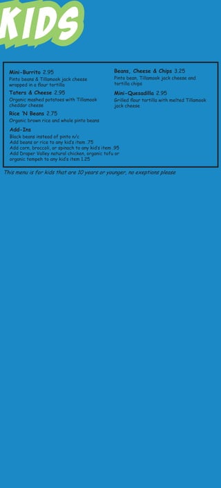 Kids
Mini-Burrito 2.95
Pinto beans & Tillamook jack cheese
wrapped in a flour tortilla
Taters & Cheese 2.95
Organic mashed potatoes with Tillamook
cheddar cheese
Rice ‘N Beans 2.75
Organic brown rice and whole pinto beans
Mini-Quesadilla 2.95
Grilled flour tortilla with melted Tillamook
jack cheese
Beans, Cheese & Chips 3.25
Pinto bean, Tillamook jack cheese and
tortilla chips
Add-Ins
Black beans instead of pinto n/c
Add beans or rice to any kid’s item .75
Add corn, broccoli, or spinach to any kid’s item .95
Add Draper Valley natural chicken, organic tofu or
organic tempeh to any kid’s item 1.25
This menu is for kids that are 10 years or younger, no exeptions please
 