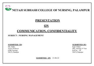 NETAJI SUBHASH COLLEGE OF NURSING, PALAMPUR
PRESENTATION
ON
COMMUNICATION, CONFIDENTIALITY
SUBJECT : NURSING MANAGEMENT
SUBMITTED TO: SUBMITTED BY:
Mrs. Ritika Kajal Thakur
Assist. Professor MSc. Nursing 2nd Year
(OBG Nursing) Roll No. – 04
NSCN, Palampur NSCN, Palampur
SUBMITTED ON: 21-06-22
 
