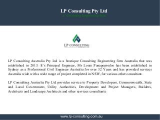 LP Consulting Pty Ltd
A Consulting Engineering Firm
LP Consulting Australia Pty Ltd is a boutique Consulting Engineering firm Australia that was
established in 2013. It’s Principal Engineer, Mr Louis Panagopoulos has been established in
Sydney as a Professional Civil Engineer Australia for over 32 Years and has provided services
Australia wide with a wide range of project completed in NSW, for various other consultant.
LP Consulting Australia Pty Ltd provides service to Property Developers, Commonwealth, State
and Local Government, Utility Authorities, Development and Project Managers, Builders,
Architects and Landscape Architects and other services consultants.
www.lp-consulting.com.au
 