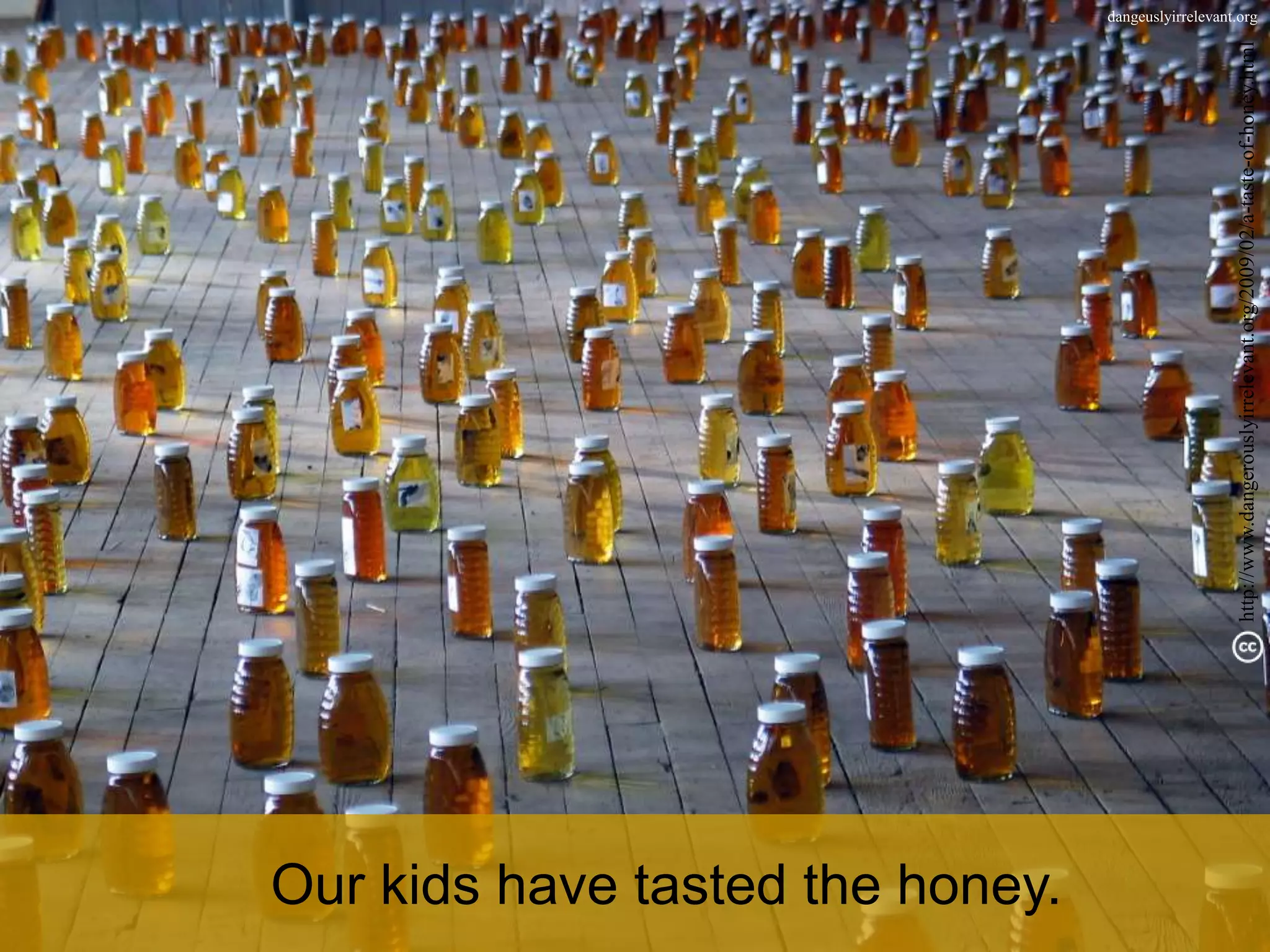 dangeuslyirrelevant.org
Our kids have tasted the honey.
http://www.dangerouslyirrelevant.org/2009/02/a-taste-of-honey.html
 