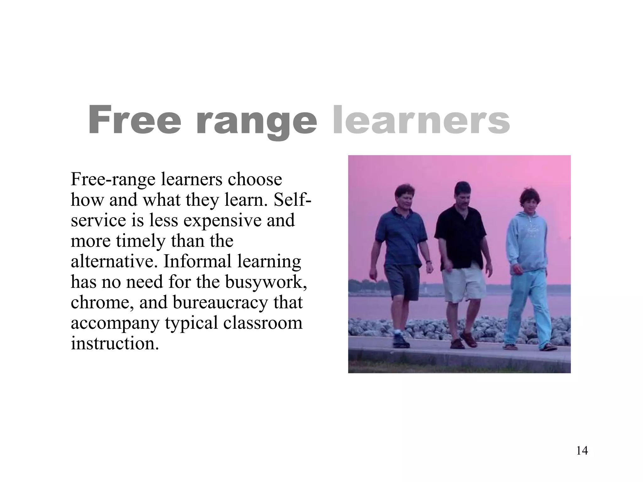 14
Free range learners
Free-range learners choose
how and what they learn. Self-
service is less expensive and
more timely than the
alternative. Informal learning
has no need for the busywork,
chrome, and bureaucracy that
accompany typical classroom
instruction.
 