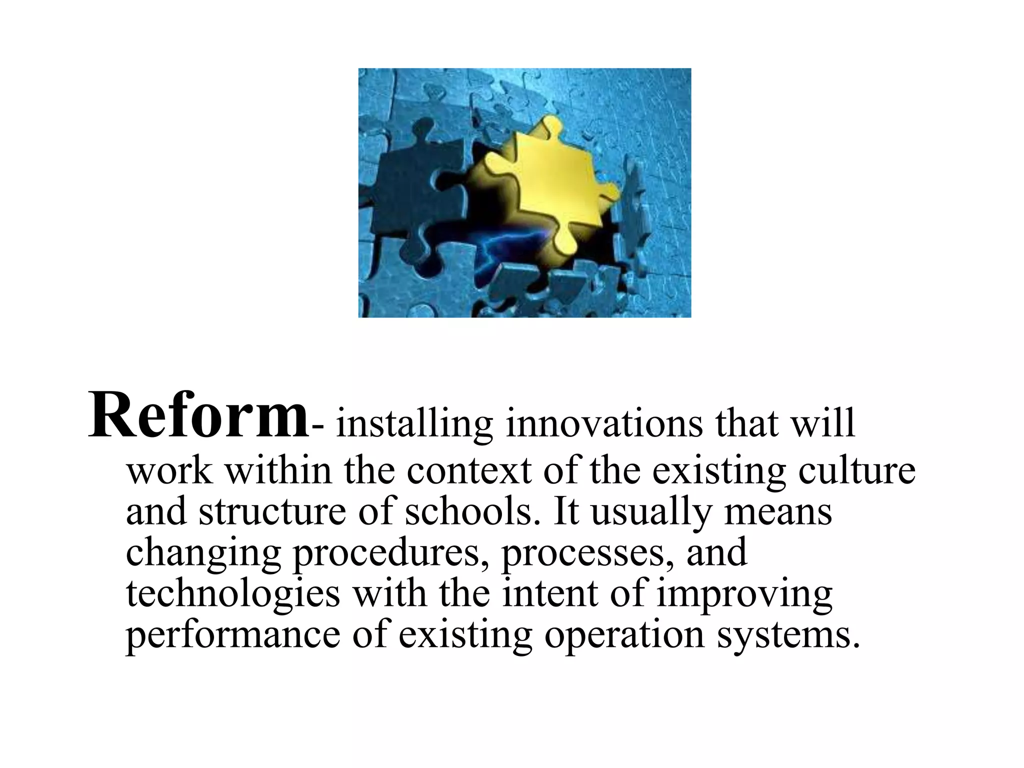 Reform- installing innovations that will
work within the context of the existing culture
and structure of schools. It usually means
changing procedures, processes, and
technologies with the intent of improving
performance of existing operation systems.
 