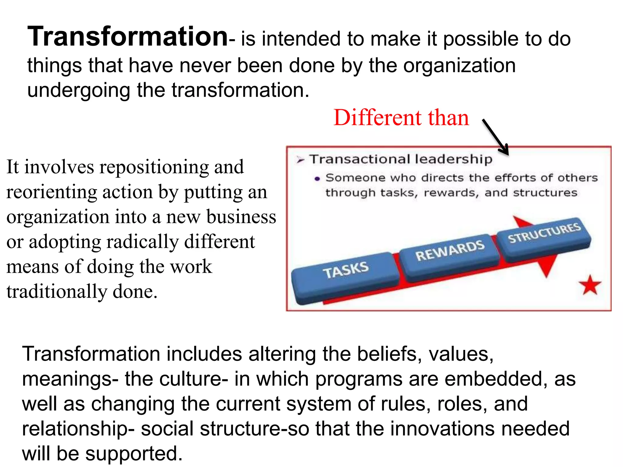 It involves repositioning and
reorienting action by putting an
organization into a new business
or adopting radically different
means of doing the work
traditionally done.
Transformation includes altering the beliefs, values,
meanings- the culture- in which programs are embedded, as
well as changing the current system of rules, roles, and
relationship- social structure-so that the innovations needed
will be supported.
Transformation- is intended to make it possible to do
things that have never been done by the organization
undergoing the transformation.
Different than
 