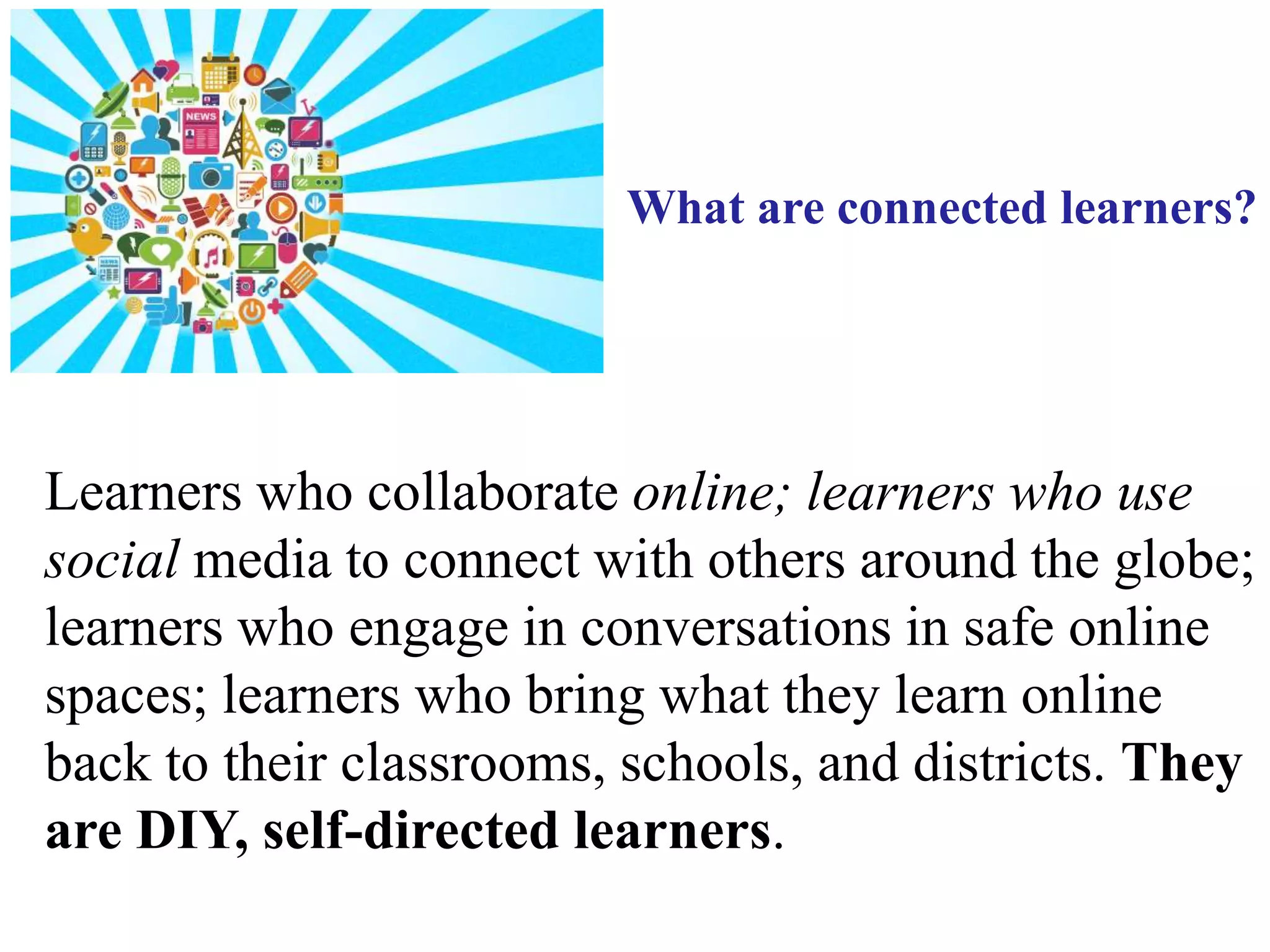 Learners who collaborate online; learners who use
social media to connect with others around the globe;
learners who engage in conversations in safe online
spaces; learners who bring what they learn online
back to their classrooms, schools, and districts. They
are DIY, self-directed learners.
What are connected learners?
 