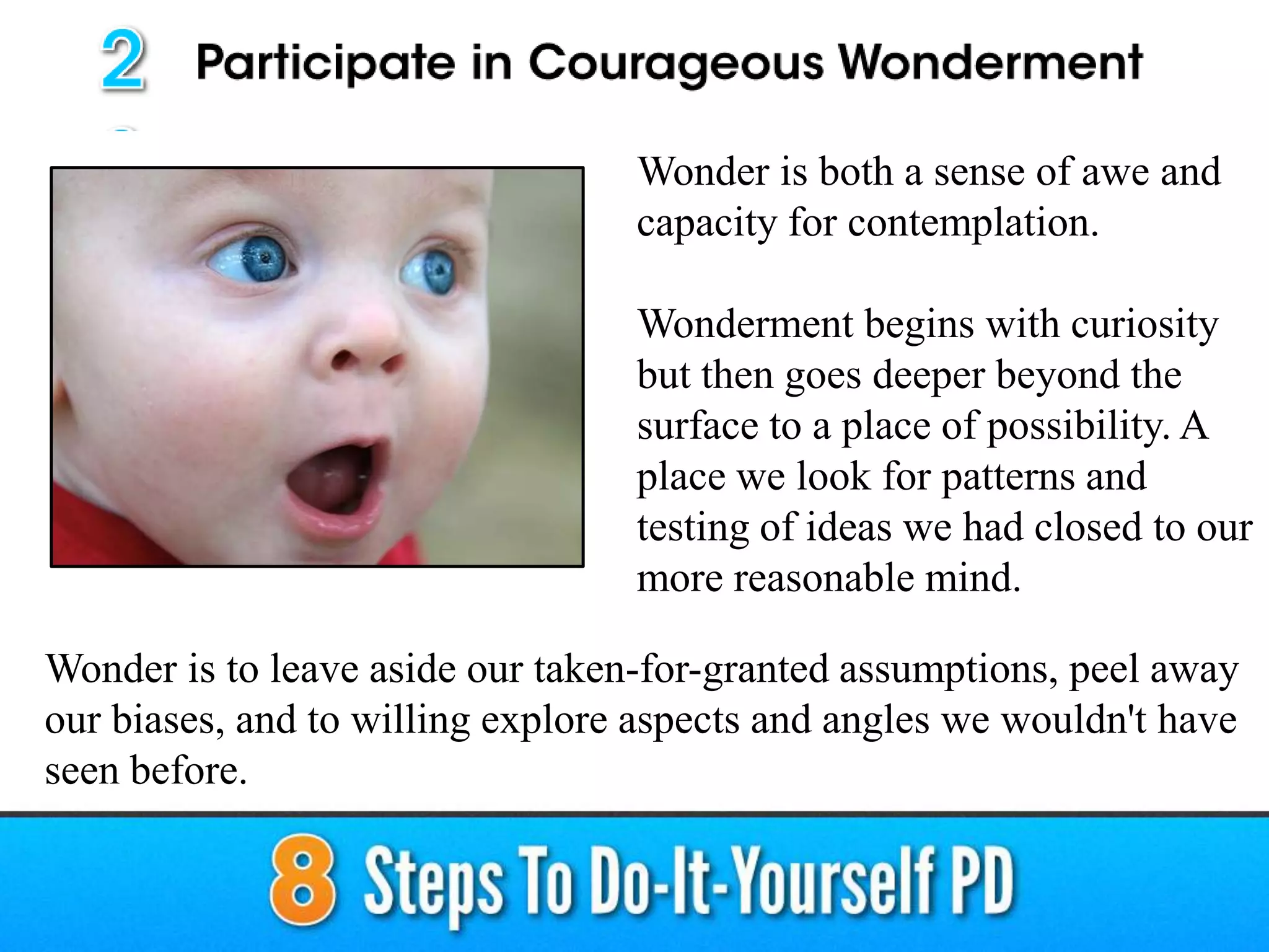 Wonder is both a sense of awe and
capacity for contemplation.
Wonderment begins with curiosity
but then goes deeper beyond the
surface to a place of possibility. A
place we look for patterns and
testing of ideas we had closed to our
more reasonable mind.
Wonder is to leave aside our taken-for-granted assumptions, peel away
our biases, and to willing explore aspects and angles we wouldn't have
seen before.
 