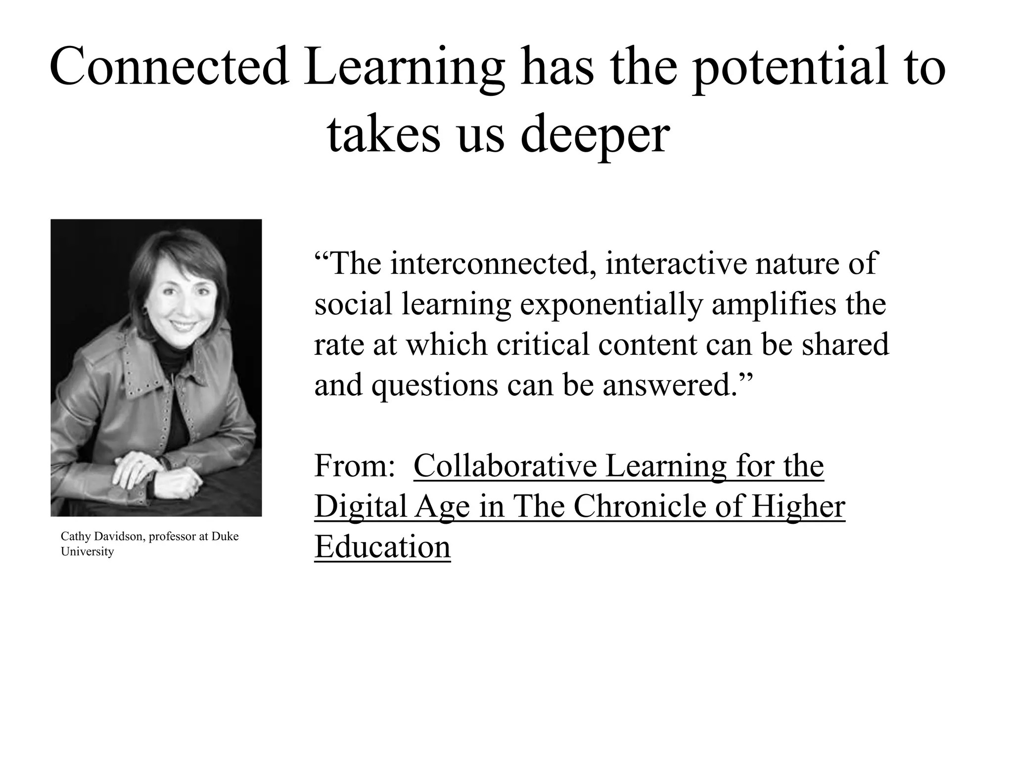 Connected Learning has the potential to
takes us deeper
“The interconnected, interactive nature of
social learning exponentially amplifies the
rate at which critical content can be shared
and questions can be answered.”
From: Collaborative Learning for the
Digital Age in The Chronicle of Higher
Education
Cathy Davidson, professor at Duke
University
 