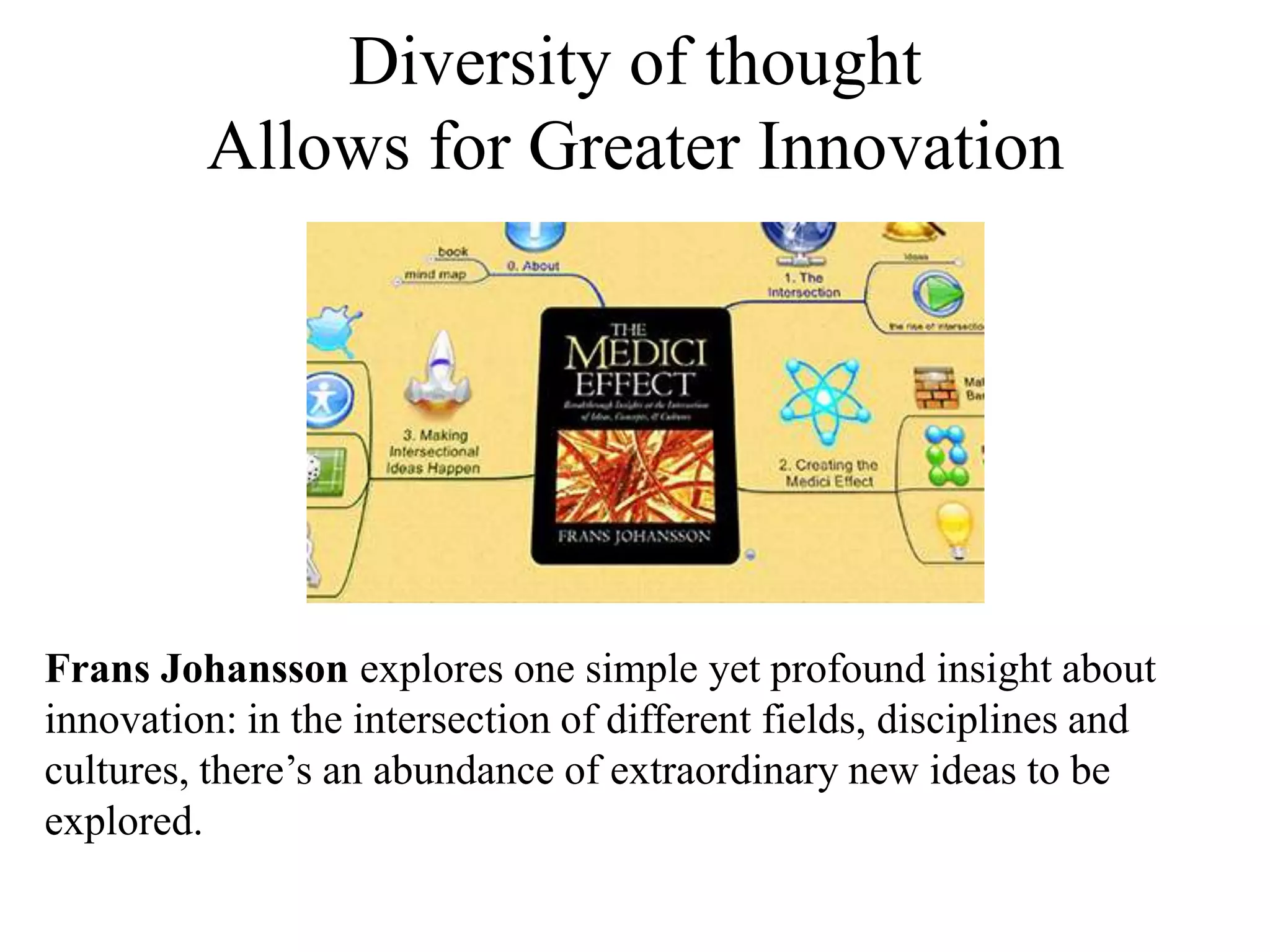 Diversity of thought
Allows for Greater Innovation
Frans Johansson explores one simple yet profound insight about
innovation: in the intersection of different fields, disciplines and
cultures, there’s an abundance of extraordinary new ideas to be
explored.
 