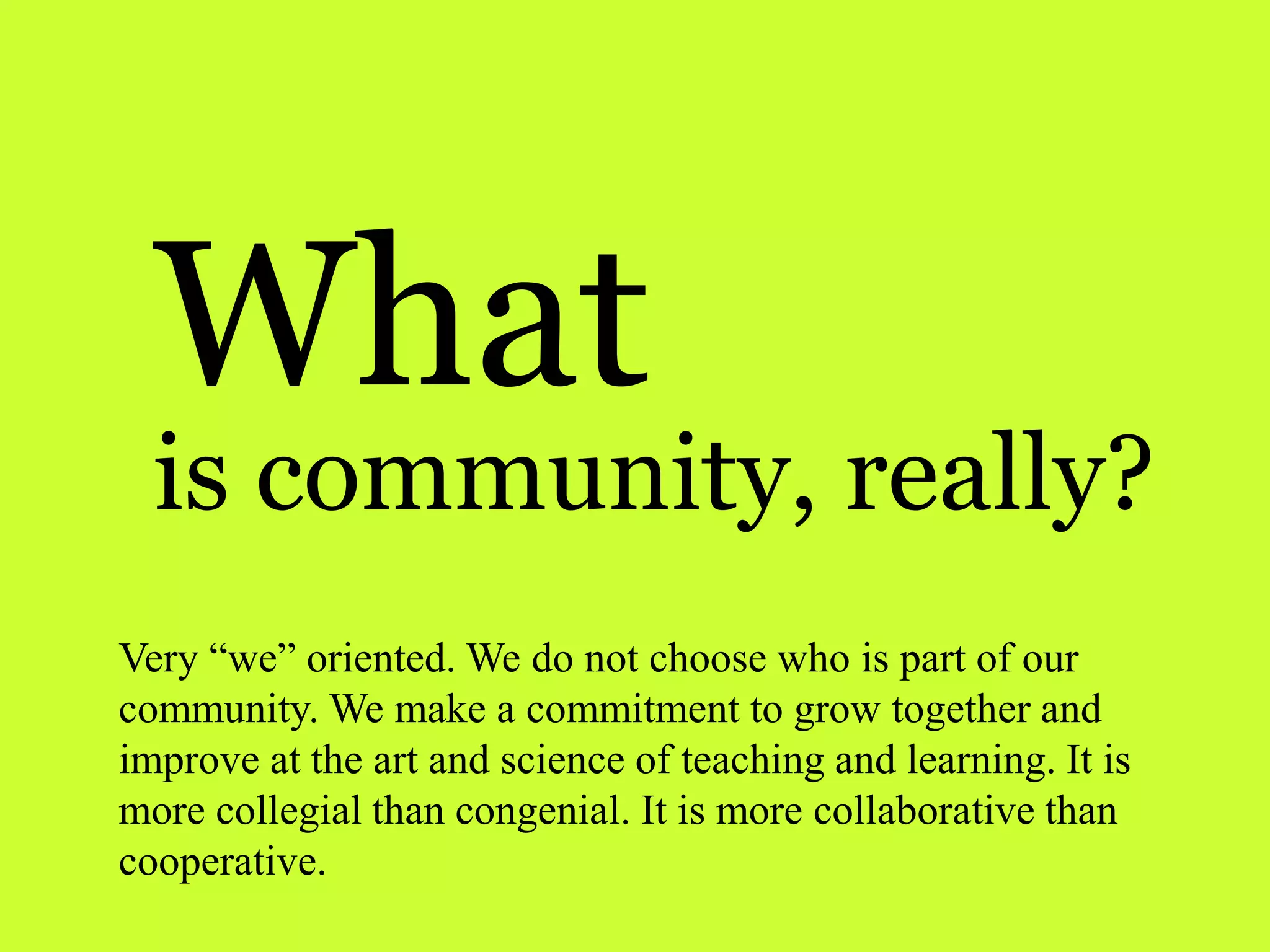 What
is community, really?
Very “we” oriented. We do not choose who is part of our
community. We make a commitment to grow together and
improve at the art and science of teaching and learning. It is
more collegial than congenial. It is more collaborative than
cooperative.
 