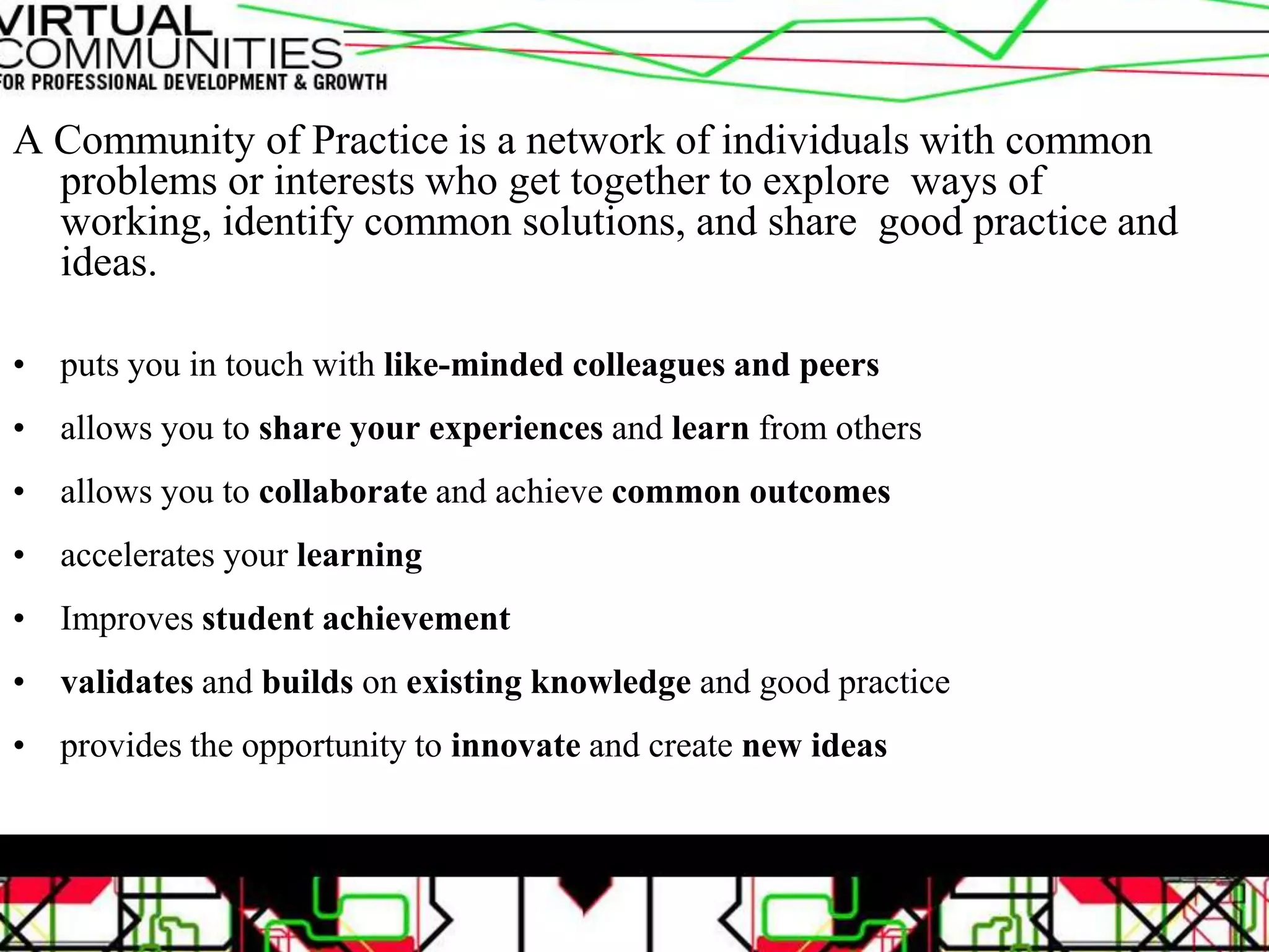 A Community of Practice is a network of individuals with common
problems or interests who get together to explore ways of
working, identify common solutions, and share good practice and
ideas.
• puts you in touch with like-minded colleagues and peers
• allows you to share your experiences and learn from others
• allows you to collaborate and achieve common outcomes
• accelerates your learning
• Improves student achievement
• validates and builds on existing knowledge and good practice
• provides the opportunity to innovate and create new ideas
 