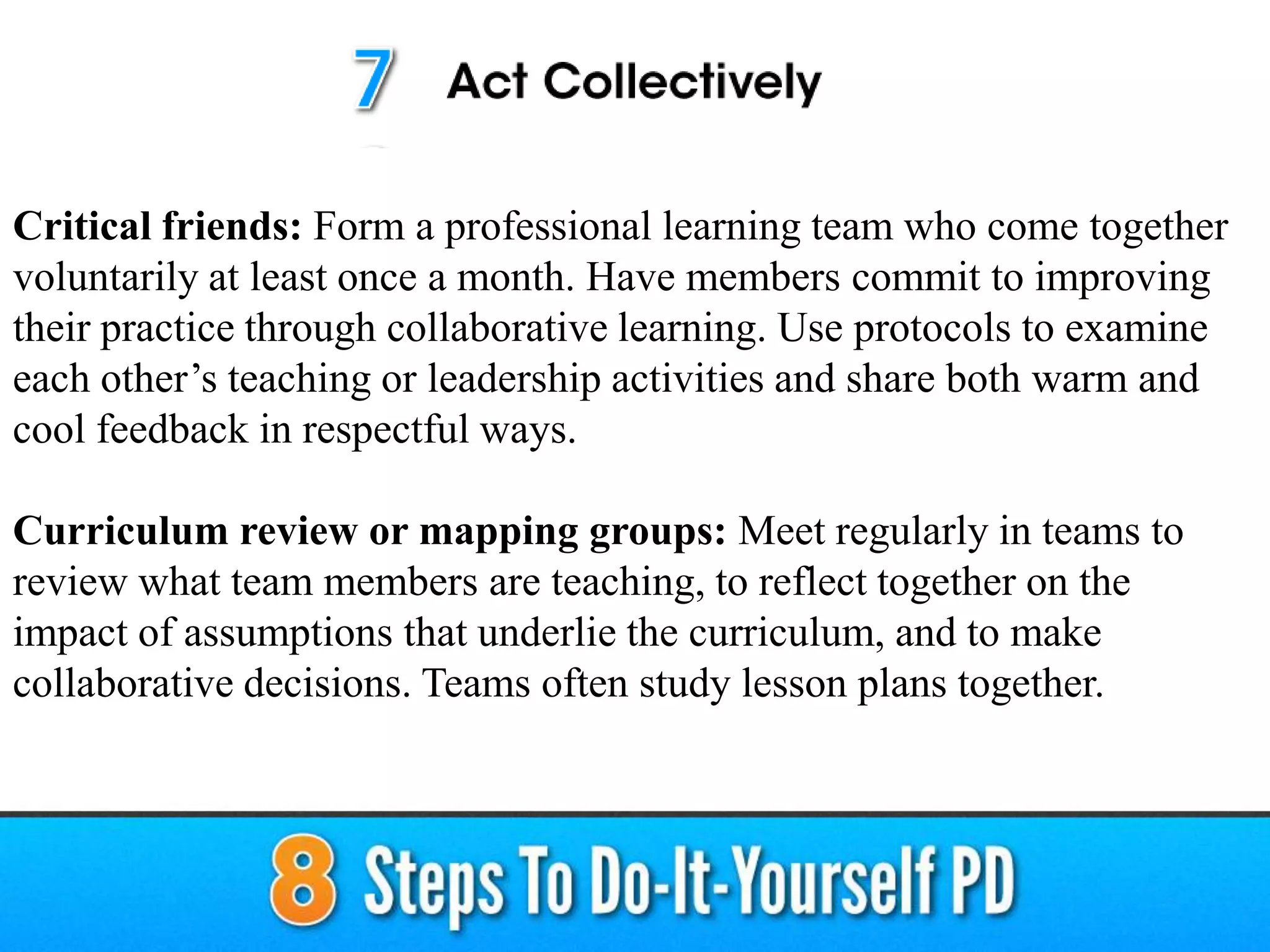 Critical friends: Form a professional learning team who come together
voluntarily at least once a month. Have members commit to improving
their practice through collaborative learning. Use protocols to examine
each other’s teaching or leadership activities and share both warm and
cool feedback in respectful ways.
Curriculum review or mapping groups: Meet regularly in teams to
review what team members are teaching, to reflect together on the
impact of assumptions that underlie the curriculum, and to make
collaborative decisions. Teams often study lesson plans together.
 