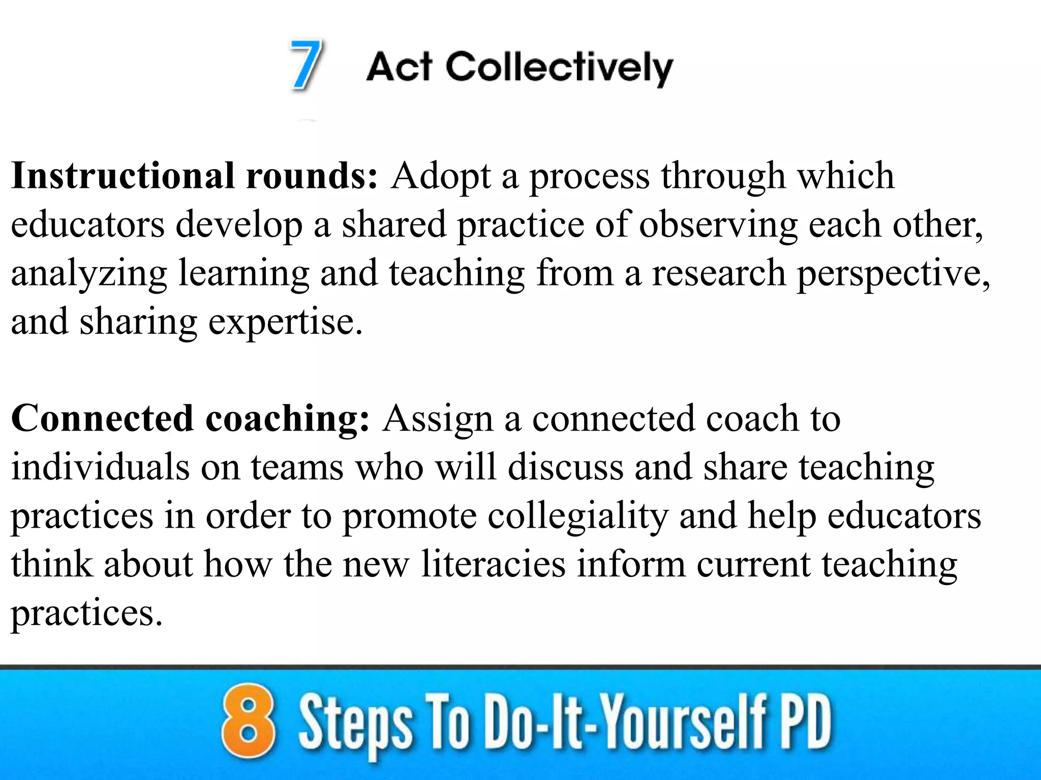 Instructional rounds: Adopt a process through which
educators develop a shared practice of observing each other,
analyzing learning and teaching from a research perspective,
and sharing expertise.
Connected coaching: Assign a connected coach to
individuals on teams who will discuss and share teaching
practices in order to promote collegiality and help educators
think about how the new literacies inform current teaching
practices.
 