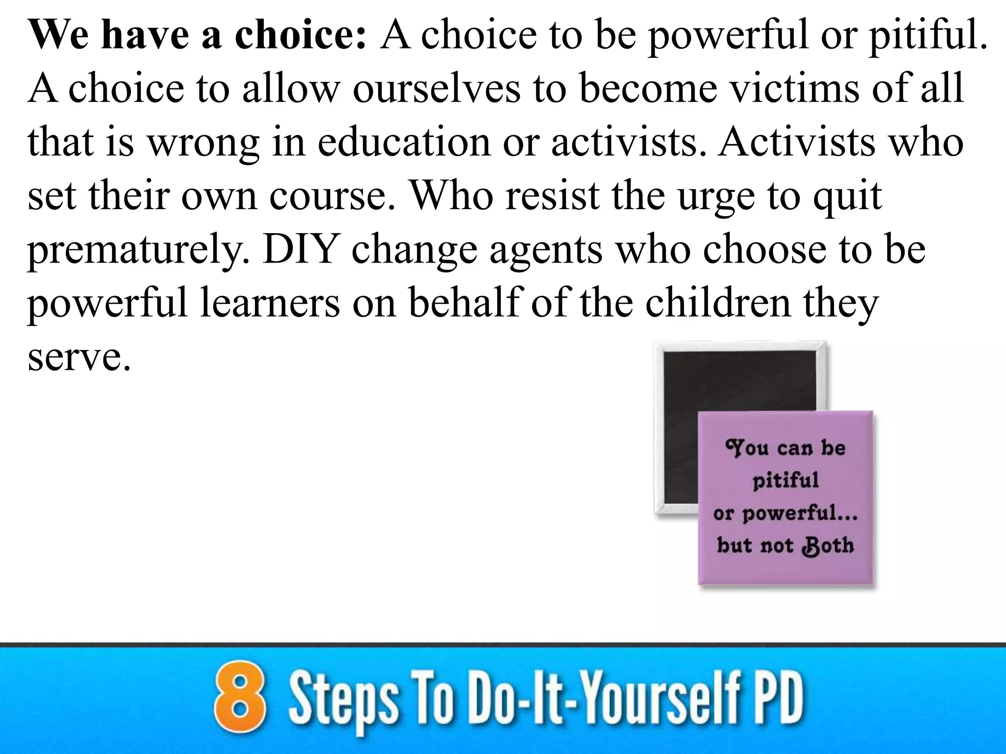 We have a choice: A choice to be powerful or pitiful.
A choice to allow ourselves to become victims of all
that is wrong in education or activists. Activists who
set their own course. Who resist the urge to quit
prematurely. DIY change agents who choose to be
powerful learners on behalf of the children they
serve.
 