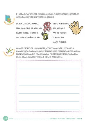 12 CADERNOS DE APOIO E APRENDIZAGEM · SMESP
O
BA, JÁ POSS
O
LER! É HORA DE APRENDER MAIS DUAS PARLENDAS! DEPOIS, RECITE-AS
ACOMPANHANDO OS TEXTOS A SEGUIR.
LÁ EM CIMA DO PIANO
TEM UM COPO DE VENENO,
QUEM BEBEU, MORREU,
O CULPADO NÃO FUI EU.
DEDO MINDINHO
SEU VIZINHO
PAI DE TODOS
FURA BOLO
MATA PIOLHO.
VAMOS ESCREVER UM BILHETE, COLETIVAMENTE, PEDINDO A
UMA PESSOA DA FAMÍLIA QUE ENSINE UMA PARLENDA COM A QUAL
BRINCAVA QUANDO ERA CRIANÇA. PODEMOS PERGUNTAR A ELA
QUAL ERA A SUA PREFERIDA E COMO APRENDEU.
COM
O
É BOM E S
CREVER!
DOZE
Port1ºAno.indd 12Port1ºAno.indd 12 9/16/10 10:27 AM9/16/10 10:27 AM
 