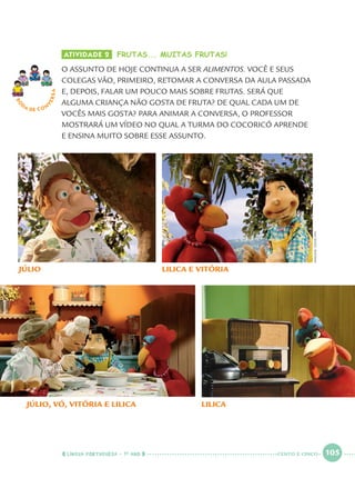 LÍNGUA PORTUGUESA · 1O
ANO 105
ATIVIDADE 2 FRUTAS... MUITAS FRUTAS!
O ASSUNTO DE HOJE CONTINUA A SER ALIMENTOS. VOCÊ E SEUS
COLEGAS VÃO, PRIMEIRO, RETOMAR A CONVERSA DA AULA PASSADA
E, DEPOIS, FALAR UM POUCO MAIS SOBRE FRUTAS. SERÁ QUE
ALGUMA CRIANÇA NÃO GOSTA DE FRUTA? DE QUAL CADA UM DE
VOCÊS MAIS GOSTA? PARA ANIMAR A CONVERSA, O PROFESSOR
MOSTRARÁ UM VÍDEO NO QUAL A TURMA DO COCORICÓ APRENDE
E ENSINA MUITO SOBRE ESSE ASSUNTO.
RO
DA DE C O N
VERSA
JÚLIO
JÚLIO, VÓ, VITÓRIA E LILICA
LILICA E VITÓRIA
LILICA
IMAGENS:CEDOC/FPA
CENTO E CINCO
Port1ºAnoParte2.indd 105Port1ºAnoParte2.indd 105 9/16/10 10:39 AM9/16/10 10:39 AM
 